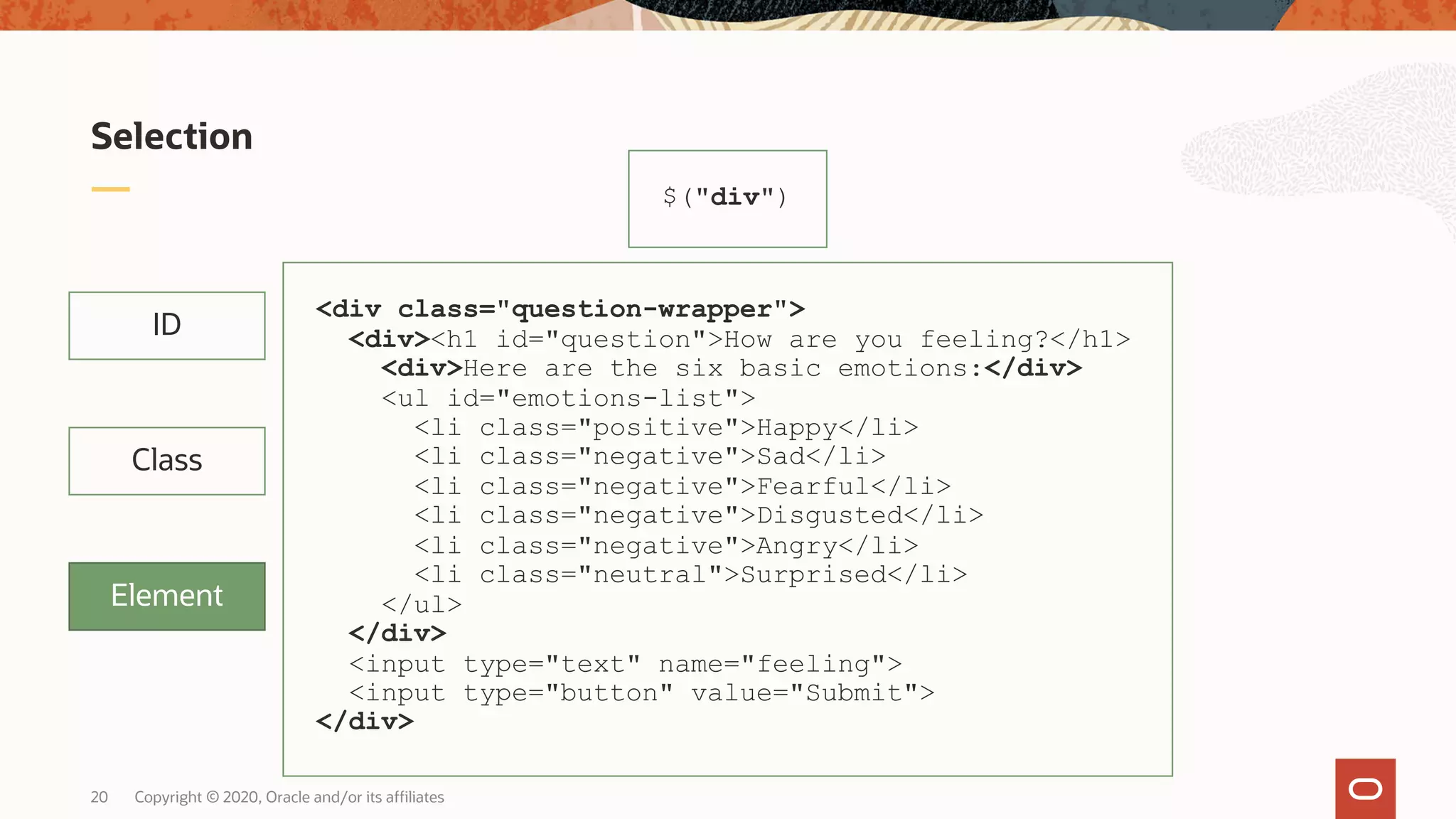 Copyright © 2020, Oracle and/or its affiliates20 Selection ID Class Element $("div") <div class="question-wrapper"> <div><h1 id="question">How are you feeling?</h1> <div>Here are the six basic emotions:</div> <ul id="emotions-list"> <li class="positive">Happy</li> <li class="negative">Sad</li> <li class="negative">Fearful</li> <li class="negative">Disgusted</li> <li class="negative">Angry</li> <li class="neutral">Surprised</li> </ul> </div> <input type="text" name="feeling"> <input type="button" value="Submit"> </div> 