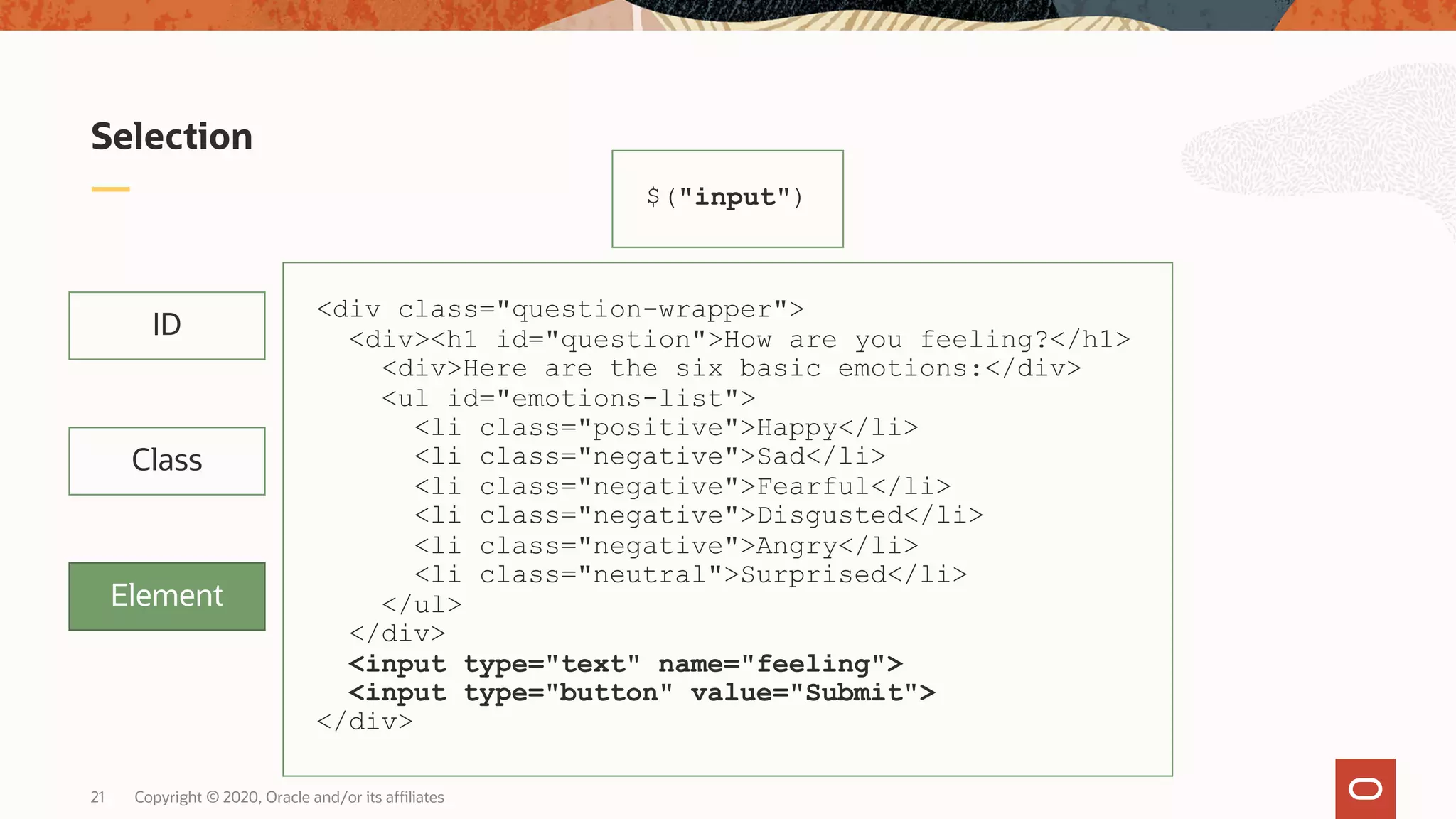 Copyright © 2020, Oracle and/or its affiliates21 Selection ID Class Element $("input") <div class="question-wrapper"> <div><h1 id="question">How are you feeling?</h1> <div>Here are the six basic emotions:</div> <ul id="emotions-list"> <li class="positive">Happy</li> <li class="negative">Sad</li> <li class="negative">Fearful</li> <li class="negative">Disgusted</li> <li class="negative">Angry</li> <li class="neutral">Surprised</li> </ul> </div> <input type="text" name="feeling"> <input type="button" value="Submit"> </div> 