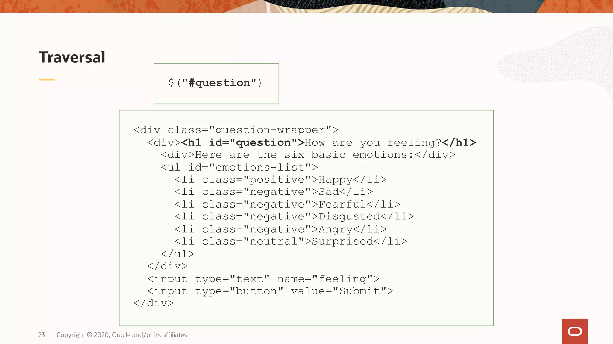 Traversal $("#question") <div class="question-wrapper"> <div><h1 id="question">How are you feeling?</h1> <div>Here are the six basic emotions:</div> <ul id="emotions-list"> <li class="positive">Happy</li> <li class="negative">Sad</li> <li class="negative">Fearful</li> <li class="negative">Disgusted</li> <li class="negative">Angry</li> <li class="neutral">Surprised</li> </ul> </div> <input type="text" name="feeling"> <input type="button" value="Submit"> </div> Copyright © 2020, Oracle and/or its affiliates23 