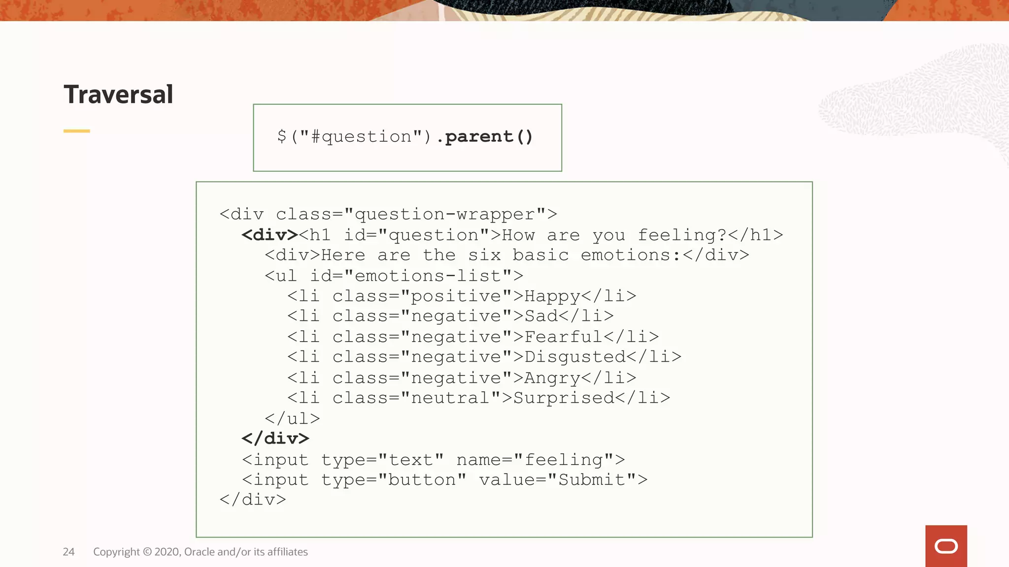 Traversal Copyright © 2020, Oracle and/or its affiliates24 $("#question").parent() <div class="question-wrapper"> <div><h1 id="question">How are you feeling?</h1> <div>Here are the six basic emotions:</div> <ul id="emotions-list"> <li class="positive">Happy</li> <li class="negative">Sad</li> <li class="negative">Fearful</li> <li class="negative">Disgusted</li> <li class="negative">Angry</li> <li class="neutral">Surprised</li> </ul> </div> <input type="text" name="feeling"> <input type="button" value="Submit"> </div> 