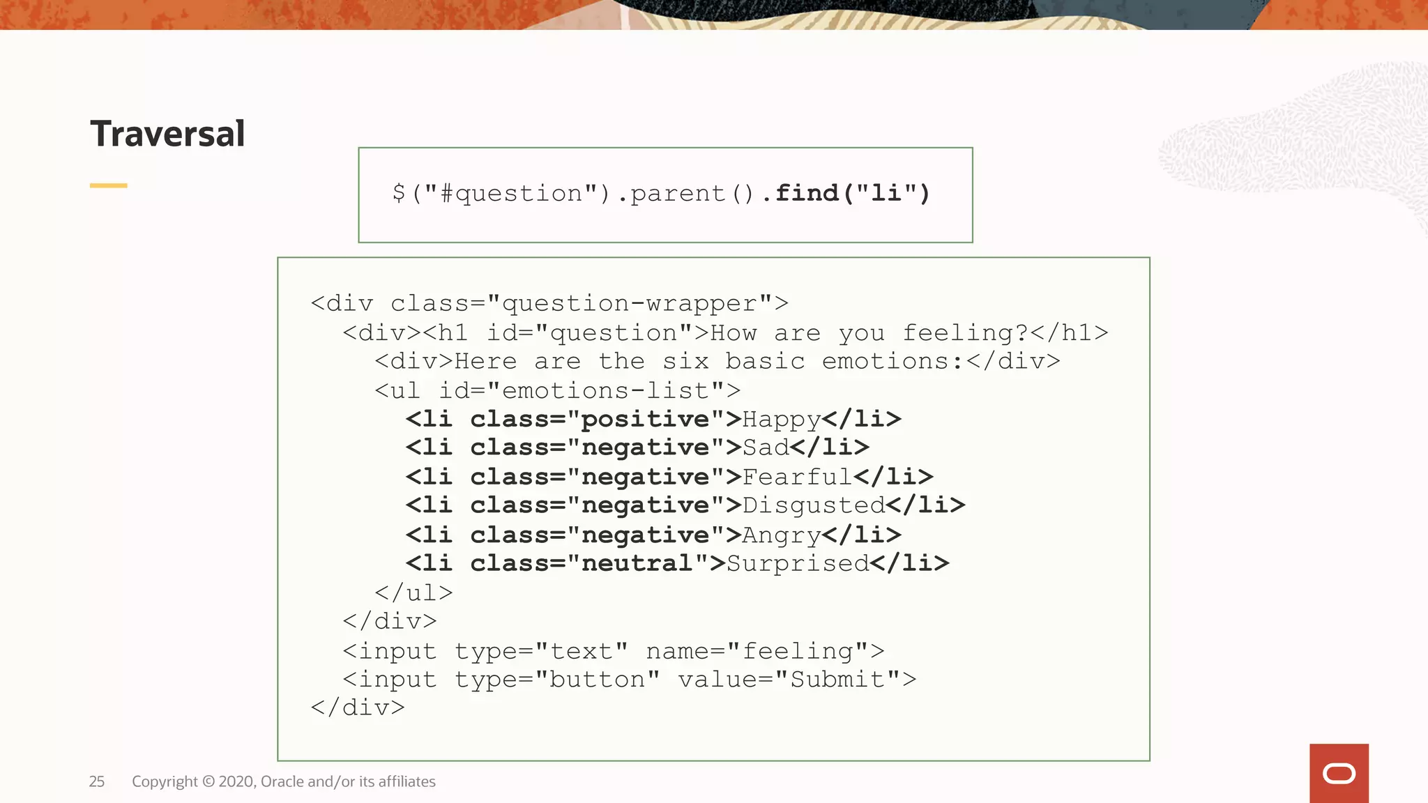 Traversal Copyright © 2020, Oracle and/or its affiliates25 $("#question").parent().find("li") <div class="question-wrapper"> <div><h1 id="question">How are you feeling?</h1> <div>Here are the six basic emotions:</div> <ul id="emotions-list"> <li class="positive">Happy</li> <li class="negative">Sad</li> <li class="negative">Fearful</li> <li class="negative">Disgusted</li> <li class="negative">Angry</li> <li class="neutral">Surprised</li> </ul> </div> <input type="text" name="feeling"> <input type="button" value="Submit"> </div> 