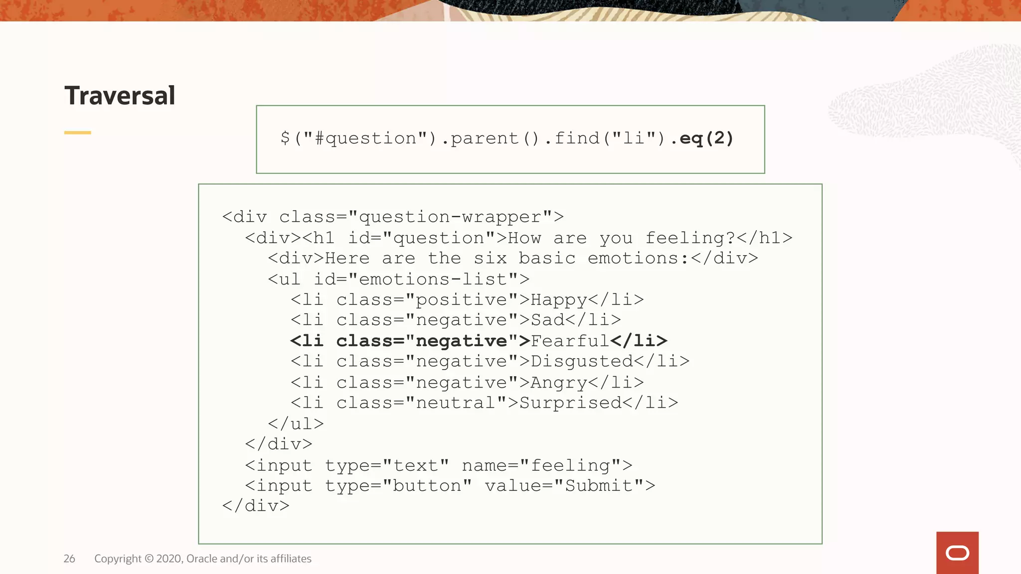 Traversal Copyright © 2020, Oracle and/or its affiliates26 $("#question").parent().find("li").eq(2) <div class="question-wrapper"> <div><h1 id="question">How are you feeling?</h1> <div>Here are the six basic emotions:</div> <ul id="emotions-list"> <li class="positive">Happy</li> <li class="negative">Sad</li> <li class="negative">Fearful</li> <li class="negative">Disgusted</li> <li class="negative">Angry</li> <li class="neutral">Surprised</li> </ul> </div> <input type="text" name="feeling"> <input type="button" value="Submit"> </div> 