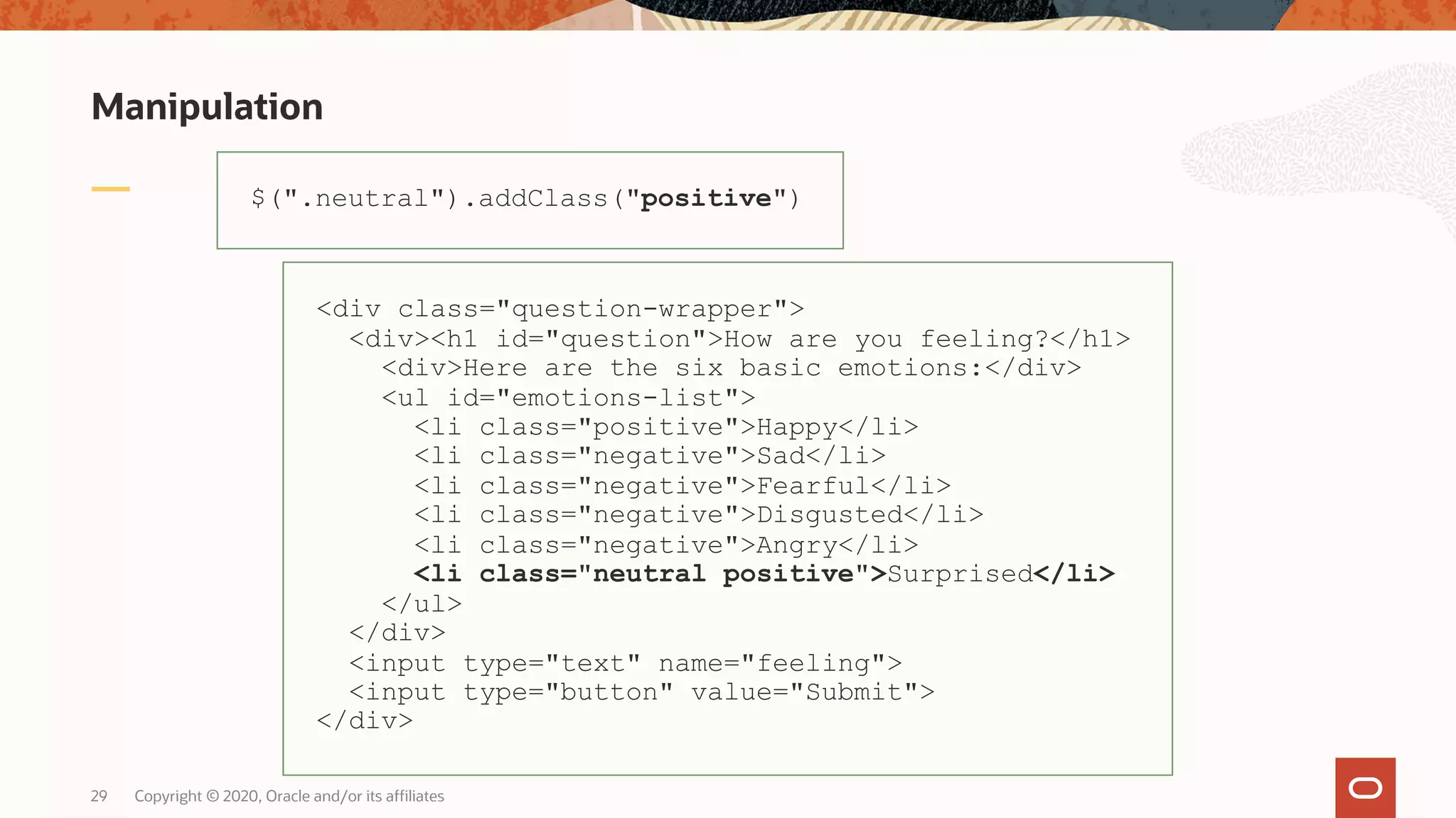 Manipulation Copyright © 2020, Oracle and/or its affiliates29 $(".neutral").addClass("positive") <div class="question-wrapper"> <div><h1 id="question">How are you feeling?</h1> <div>Here are the six basic emotions:</div> <ul id="emotions-list"> <li class="positive">Happy</li> <li class="negative">Sad</li> <li class="negative">Fearful</li> <li class="negative">Disgusted</li> <li class="negative">Angry</li> <li class="neutral positive">Surprised</li> </ul> </div> <input type="text" name="feeling"> <input type="button" value="Submit"> </div> 
