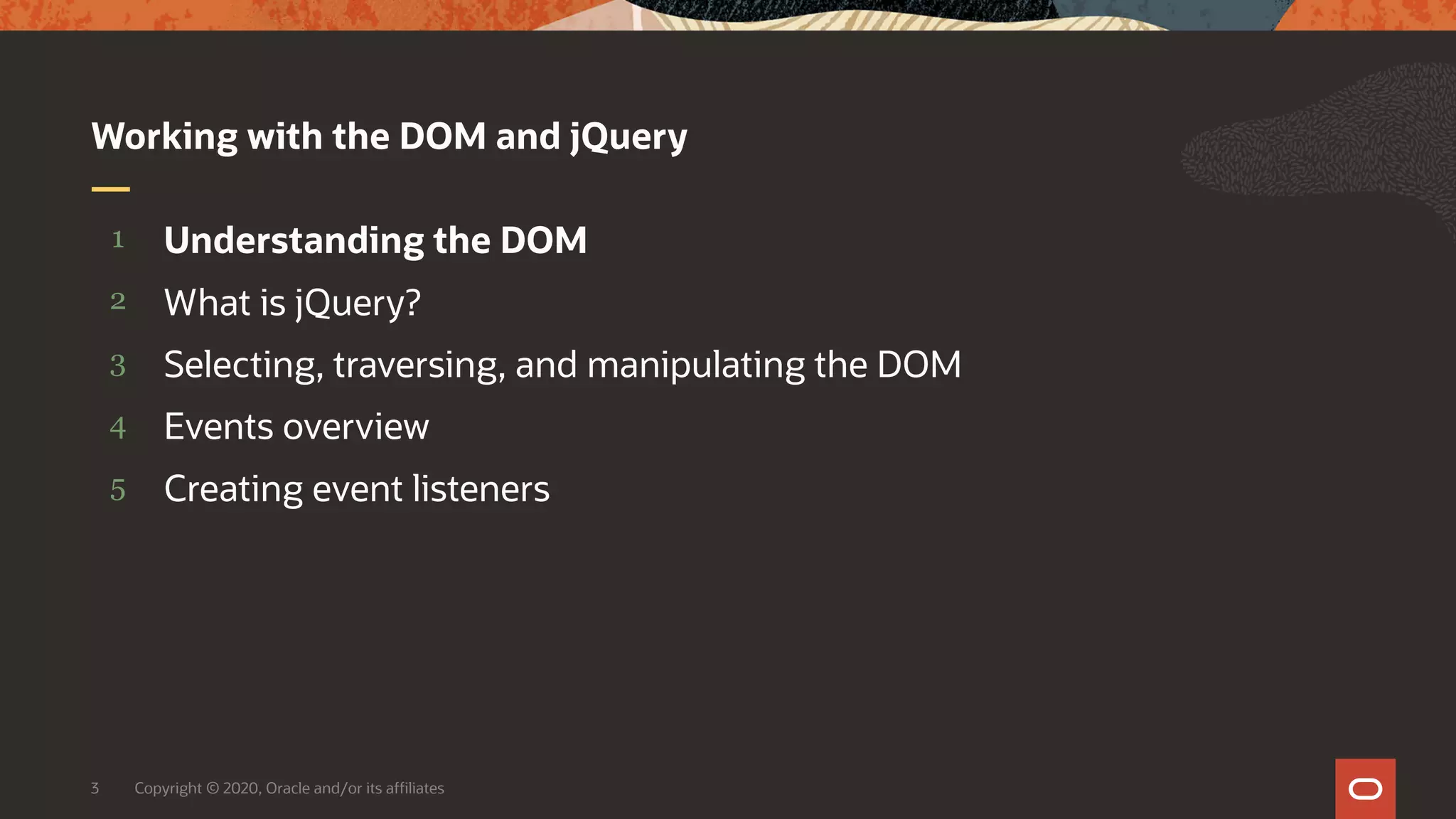 Copyright © 2020, Oracle and/or its affiliates3 5 4 3 2 1 Creating event listeners Events overview Selecting, traversing, and manipulating the DOM What is jQuery? Understanding the DOM Working with the DOM and jQuery 