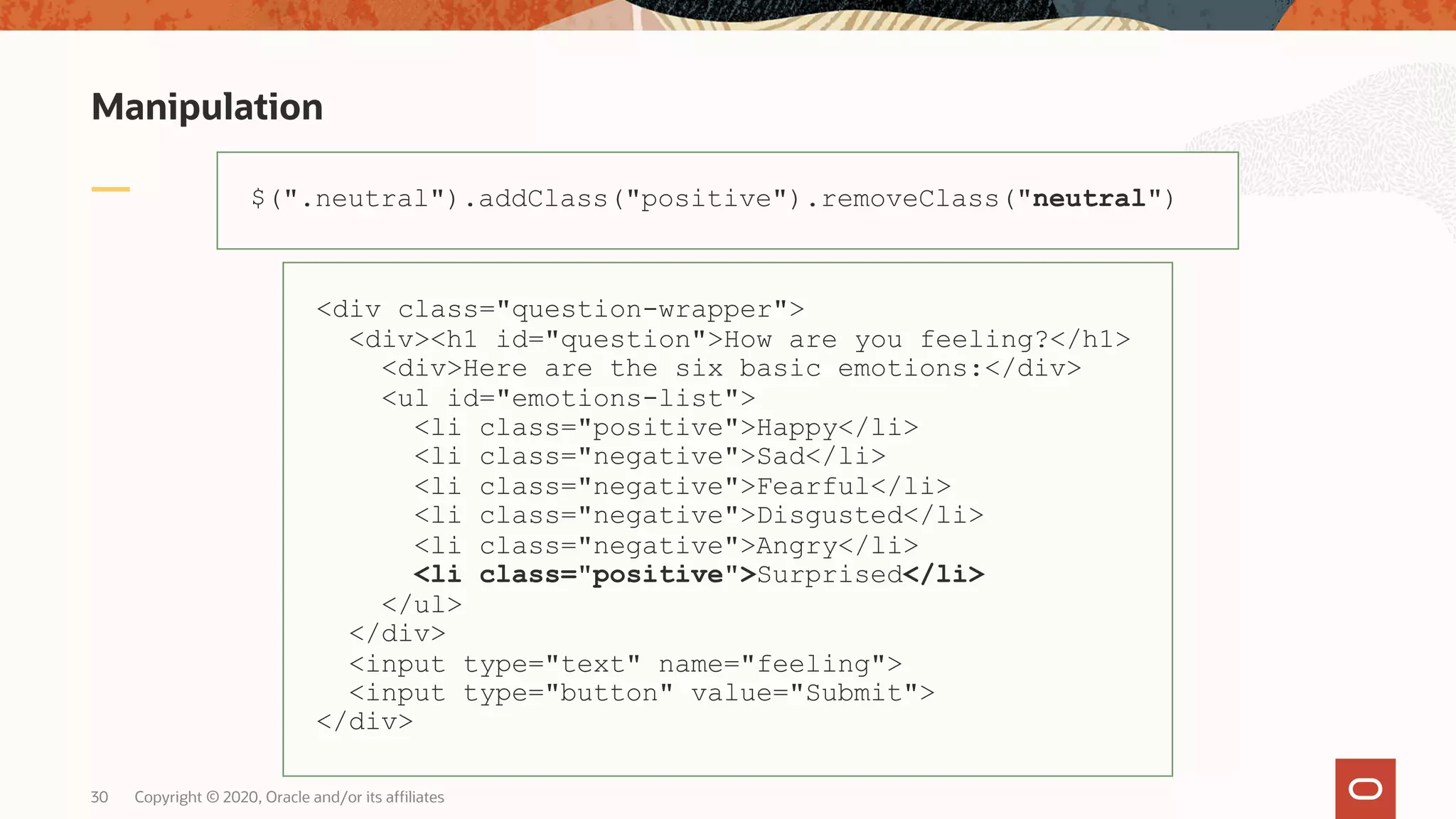 Manipulation Copyright © 2020, Oracle and/or its affiliates30 $(".neutral").addClass("positive").removeClass("neutral") <div class="question-wrapper"> <div><h1 id="question">How are you feeling?</h1> <div>Here are the six basic emotions:</div> <ul id="emotions-list"> <li class="positive">Happy</li> <li class="negative">Sad</li> <li class="negative">Fearful</li> <li class="negative">Disgusted</li> <li class="negative">Angry</li> <li class="positive">Surprised</li> </ul> </div> <input type="text" name="feeling"> <input type="button" value="Submit"> </div> 