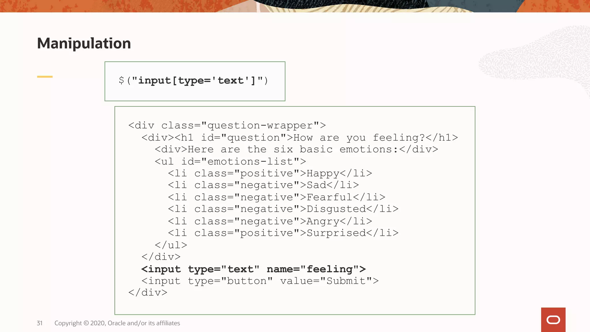 Manipulation Copyright © 2020, Oracle and/or its affiliates31 $("input[type='text']") <div class="question-wrapper"> <div><h1 id="question">How are you feeling?</h1> <div>Here are the six basic emotions:</div> <ul id="emotions-list"> <li class="positive">Happy</li> <li class="negative">Sad</li> <li class="negative">Fearful</li> <li class="negative">Disgusted</li> <li class="negative">Angry</li> <li class="positive">Surprised</li> </ul> </div> <input type="text" name="feeling"> <input type="button" value="Submit"> </div> 