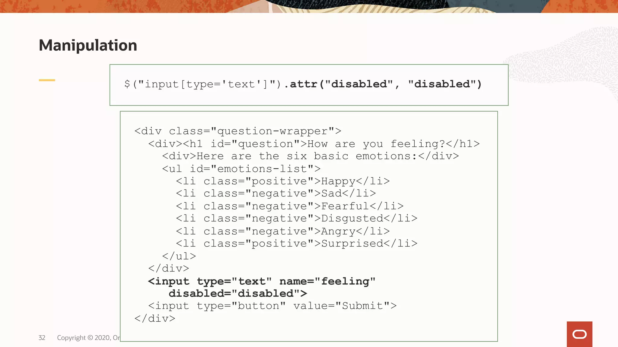 Manipulation Copyright © 2020, Oracle and/or its affiliates32 $("input[type='text']").attr("disabled", "disabled") <div class="question-wrapper"> <div><h1 id="question">How are you feeling?</h1> <div>Here are the six basic emotions:</div> <ul id="emotions-list"> <li class="positive">Happy</li> <li class="negative">Sad</li> <li class="negative">Fearful</li> <li class="negative">Disgusted</li> <li class="negative">Angry</li> <li class="positive">Surprised</li> </ul> </div> <input type="text" name="feeling" disabled="disabled"> <input type="button" value="Submit"> </div> 