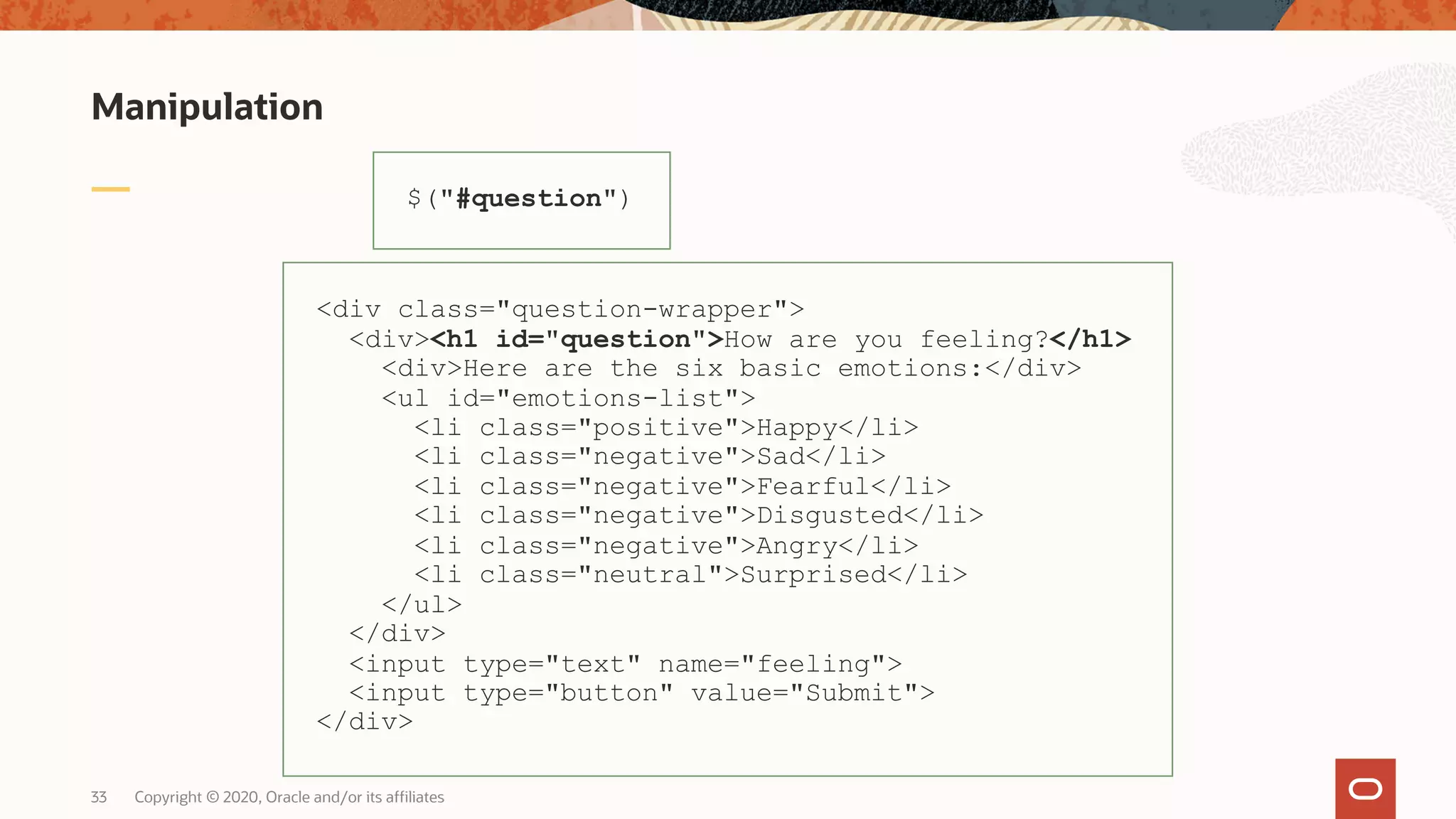 Manipulation Copyright © 2020, Oracle and/or its affiliates33 $("#question") <div class="question-wrapper"> <div><h1 id="question">How are you feeling?</h1> <div>Here are the six basic emotions:</div> <ul id="emotions-list"> <li class="positive">Happy</li> <li class="negative">Sad</li> <li class="negative">Fearful</li> <li class="negative">Disgusted</li> <li class="negative">Angry</li> <li class="neutral">Surprised</li> </ul> </div> <input type="text" name="feeling"> <input type="button" value="Submit"> </div> 