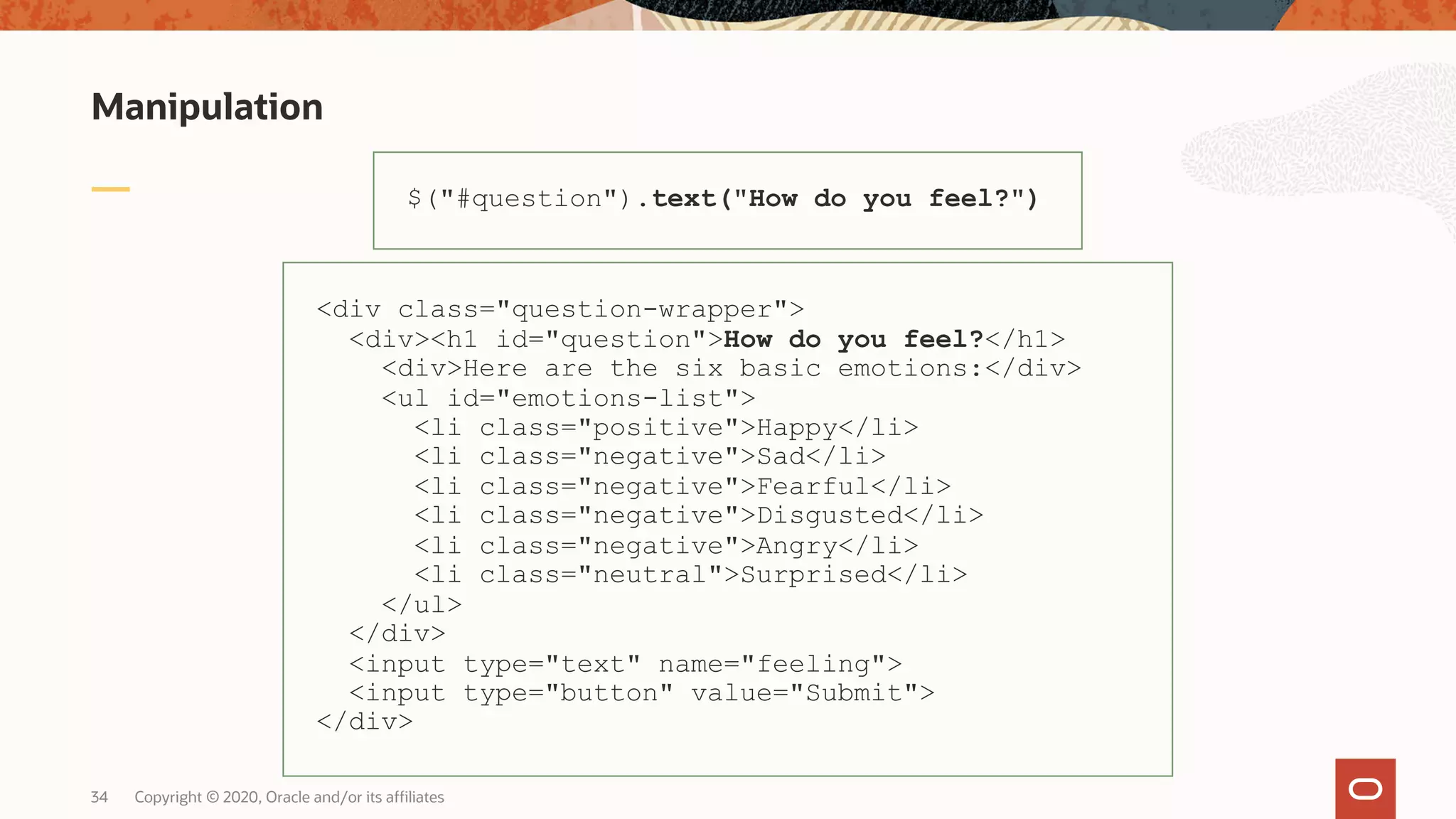 Manipulation Copyright © 2020, Oracle and/or its affiliates34 $("#question").text("How do you feel?") <div class="question-wrapper"> <div><h1 id="question">How do you feel?</h1> <div>Here are the six basic emotions:</div> <ul id="emotions-list"> <li class="positive">Happy</li> <li class="negative">Sad</li> <li class="negative">Fearful</li> <li class="negative">Disgusted</li> <li class="negative">Angry</li> <li class="neutral">Surprised</li> </ul> </div> <input type="text" name="feeling"> <input type="button" value="Submit"> </div> 