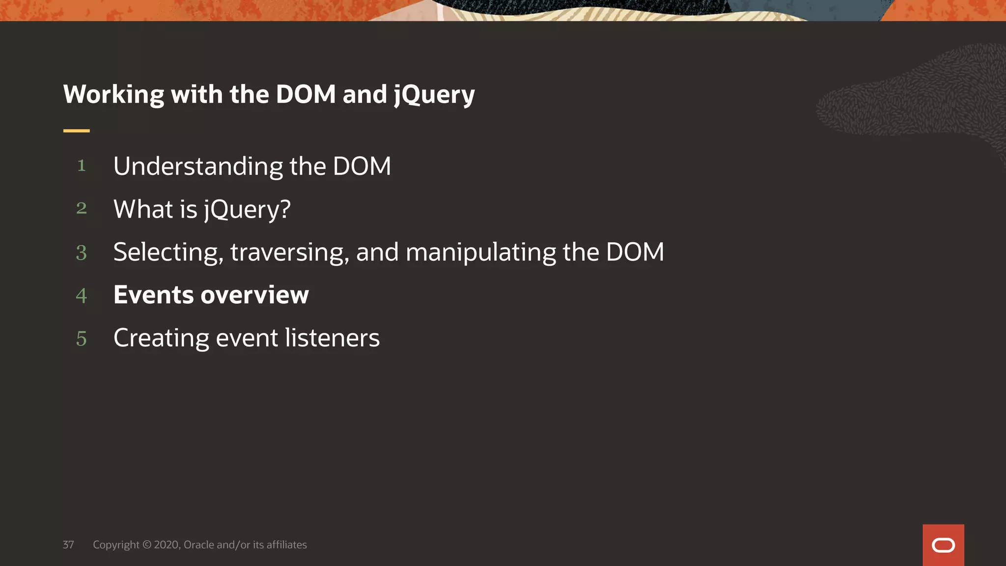 Copyright © 2020, Oracle and/or its affiliates37 5 4 3 2 1 Creating event listeners Events overview Selecting, traversing, and manipulating the DOM What is jQuery? Understanding the DOM Working with the DOM and jQuery 