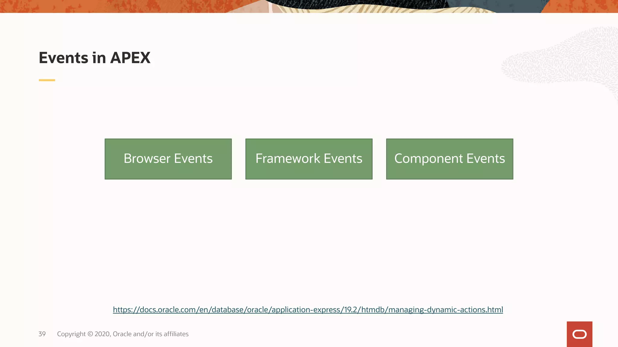 Copyright © 2020, Oracle and/or its affiliates39 Events in APEX Browser Events Framework Events Component Events https://docs.oracle.com/en/database/oracle/application-express/19.2/htmdb/managing-dynamic-actions.html 