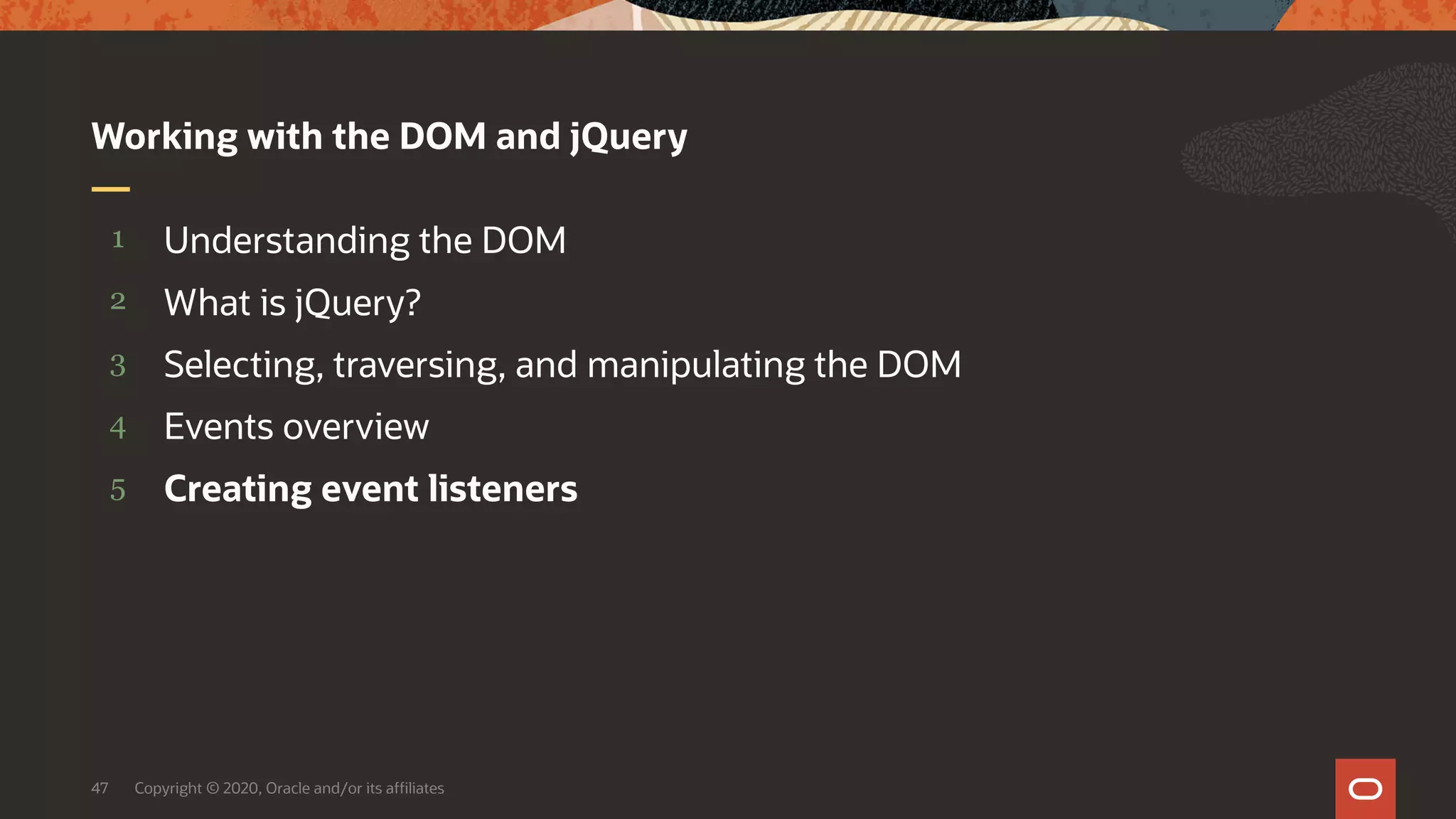 Copyright © 2020, Oracle and/or its affiliates47 5 4 3 2 1 Creating event listeners Events overview Selecting, traversing, and manipulating the DOM What is jQuery? Understanding the DOM Working with the DOM and jQuery 
