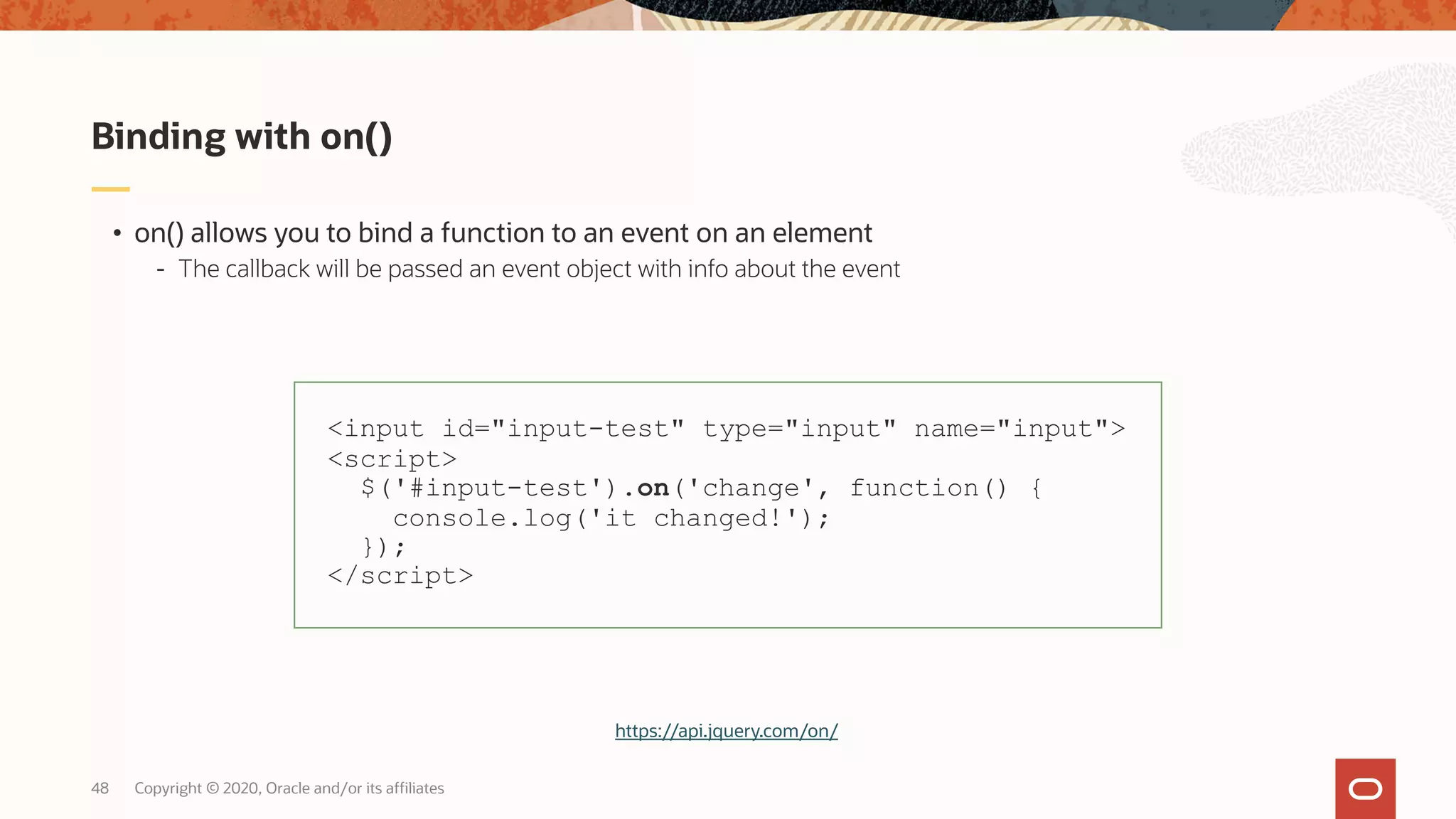 Copyright © 2020, Oracle and/or its affiliates48 • on() allows you to bind a function to an event on an element - The callback will be passed an event object with info about the event Binding with on() <input id="input-test" type="input" name="input"> <script> $('#input-test').on('change', function() { console.log('it changed!'); }); </script> https://api.jquery.com/on/ 