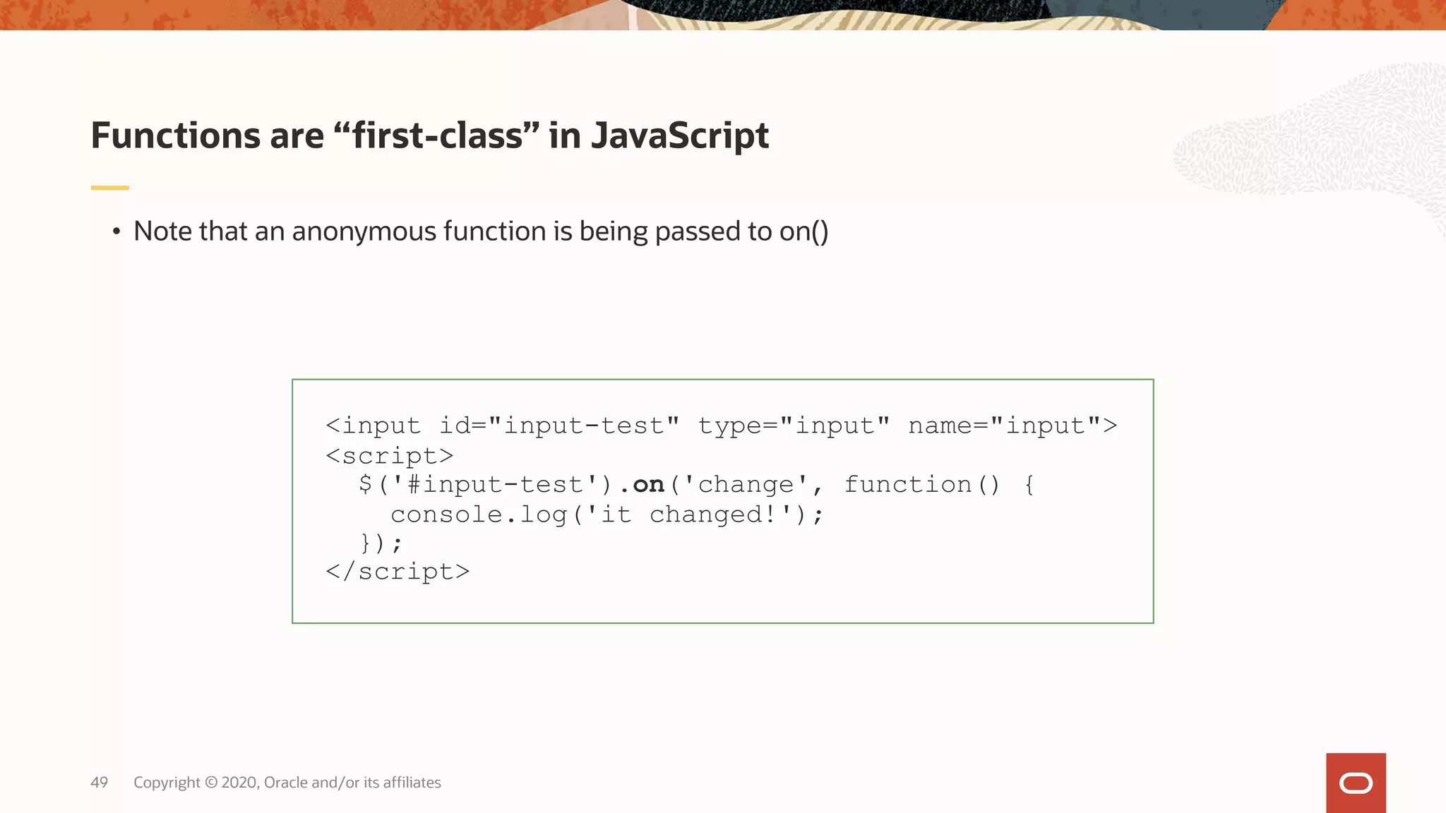 Copyright © 2020, Oracle and/or its affiliates49 • Note that an anonymous function is being passed to on() Functions are “first-class” in JavaScript <input id="input-test" type="input" name="input"> <script> $('#input-test').on('change', function() { console.log('it changed!'); }); </script> 