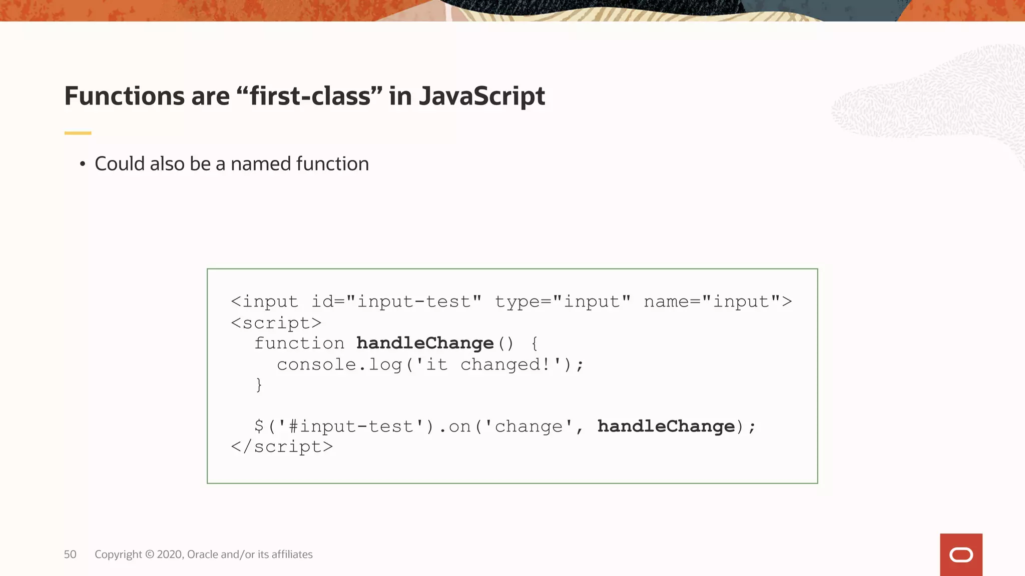 Copyright © 2020, Oracle and/or its affiliates50 • Could also be a named function Functions are “first-class” in JavaScript <input id="input-test" type="input" name="input"> <script> function handleChange() { console.log('it changed!'); } $('#input-test').on('change', handleChange); </script> 