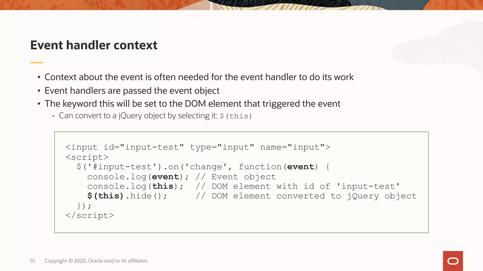 Copyright © 2020, Oracle and/or its affiliates51 • Context about the event is often needed for the event handler to do its work • Event handlers are passed the event object • The keyword this will be set to the DOM element that triggered the event - Can convert to a jQuery object by selecting it: $(this) Event handler context <input id="input-test" type="input" name="input"> <script> $('#input-test').on('change', function(event) { console.log(event); // Event object console.log(this); // DOM element with id of 'input-test' $(this).hide(); // DOM element converted to jQuery object }); </script> 