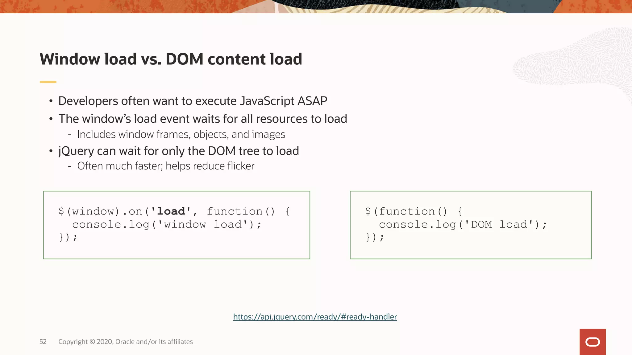 Copyright © 2020, Oracle and/or its affiliates52 • Developers often want to execute JavaScript ASAP • The window’s load event waits for all resources to load - Includes window frames, objects, and images • jQuery can wait for only the DOM tree to load - Often much faster; helps reduce flicker Window load vs. DOM content load $(window).on('load', function() { console.log('window load'); }); $(function() { console.log('DOM load'); }); https://api.jquery.com/ready/#ready-handler 