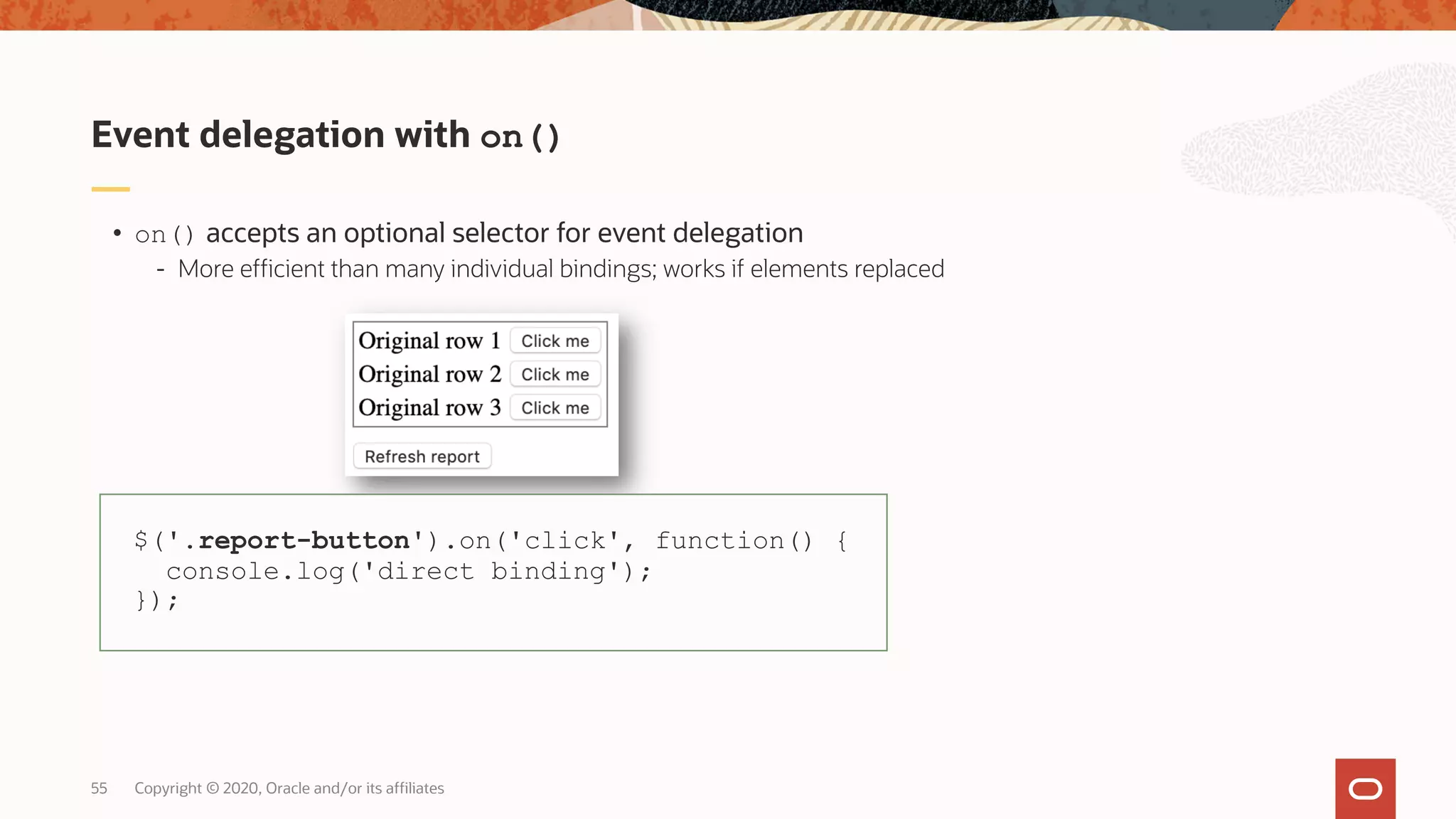 Copyright © 2020, Oracle and/or its affiliates55 • on() accepts an optional selector for event delegation - More efficient than many individual bindings; works if elements replaced Event delegation with on() $('.report-button').on('click', function() { console.log('direct binding'); }); 