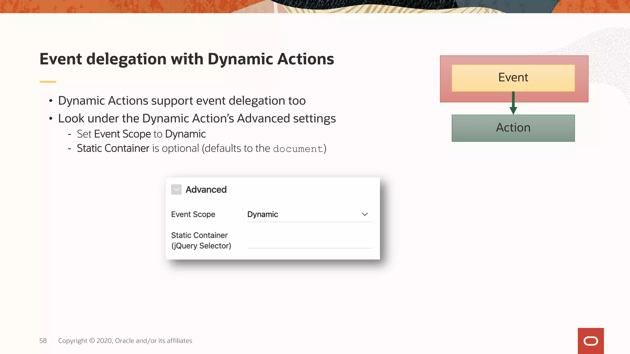 Copyright © 2020, Oracle and/or its affiliates58 • Dynamic Actions support event delegation too • Look under the Dynamic Action’s Advanced settings - Set Event Scope to Dynamic - Static Container is optional (defaults to the document) Event delegation with Dynamic Actions Action Event 