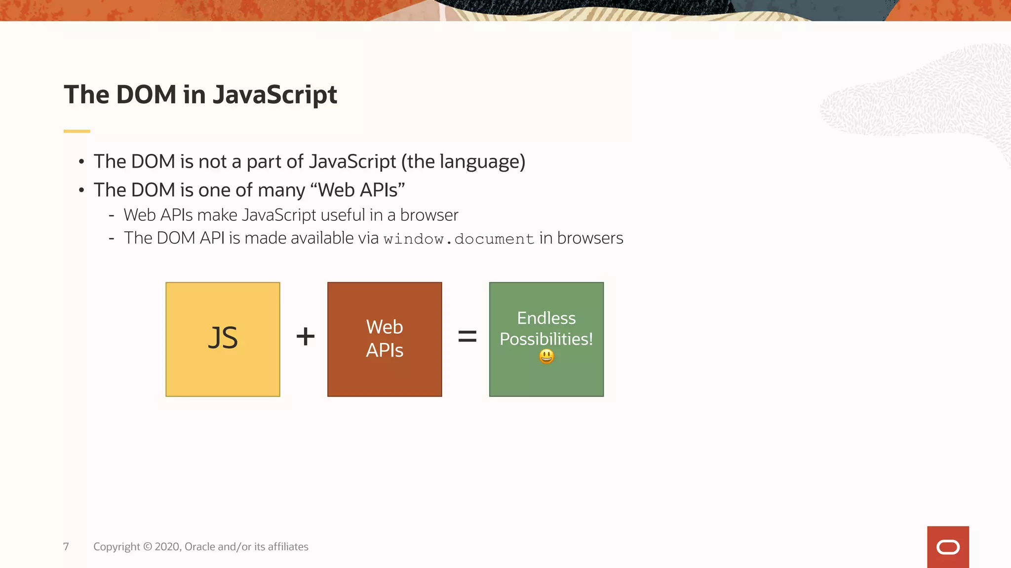 Copyright © 2020, Oracle and/or its affiliates7 • The DOM is not a part of JavaScript (the language) • The DOM is one of many “Web APIs” - Web APIs make JavaScript useful in a browser - The DOM API is made available via window.document in browsers The DOM in JavaScript JS + Web APIs Endless Possibilities! 😃 = 