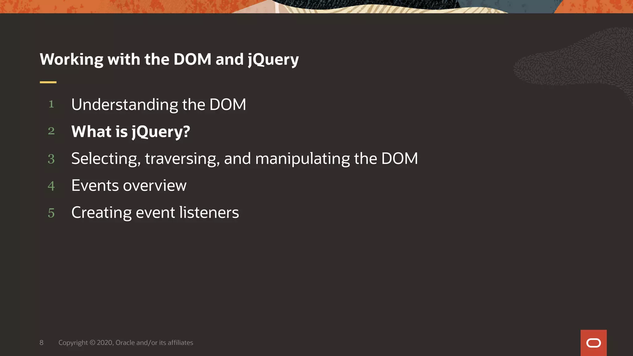 Copyright © 2020, Oracle and/or its affiliates8 5 4 3 2 1 Creating event listeners Events overview Selecting, traversing, and manipulating the DOM What is jQuery? Understanding the DOM Working with the DOM and jQuery 
