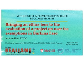 Bringing an ethics lens to the
evaluation of a project on user fee
exemptions in Burkina Faso
METHODS FOR IMPLEMENTATION SCIENCE
IN GLOBAL HEALTH
April, 20th. 2017
McGill University
Workshop co-organised by REALISME Chair and McGill of Global Health Programs
Matthew Hunt, PT, PhD
 