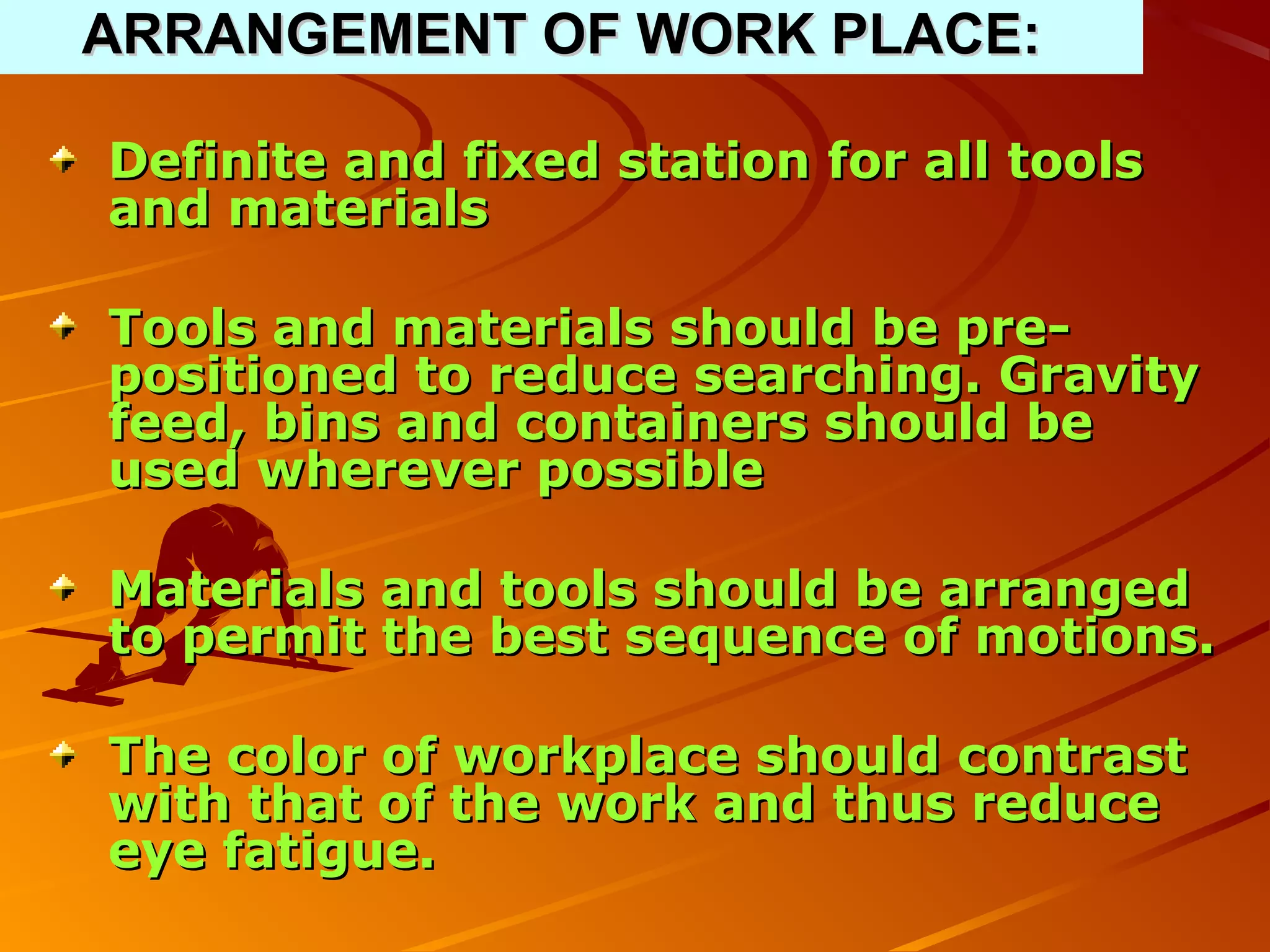 ARRANGEMENT OF WORK PLACE:

Definite and fixed station for all tools
and materials

Tools and materials should be pre-
positioned to reduce searching. Gravity
feed, bins and containers should be
used wherever possible

Materials and tools should be arranged
to permit the best sequence of motions.

The color of workplace should contrast
with that of the work and thus reduce
eye fatigue.
 