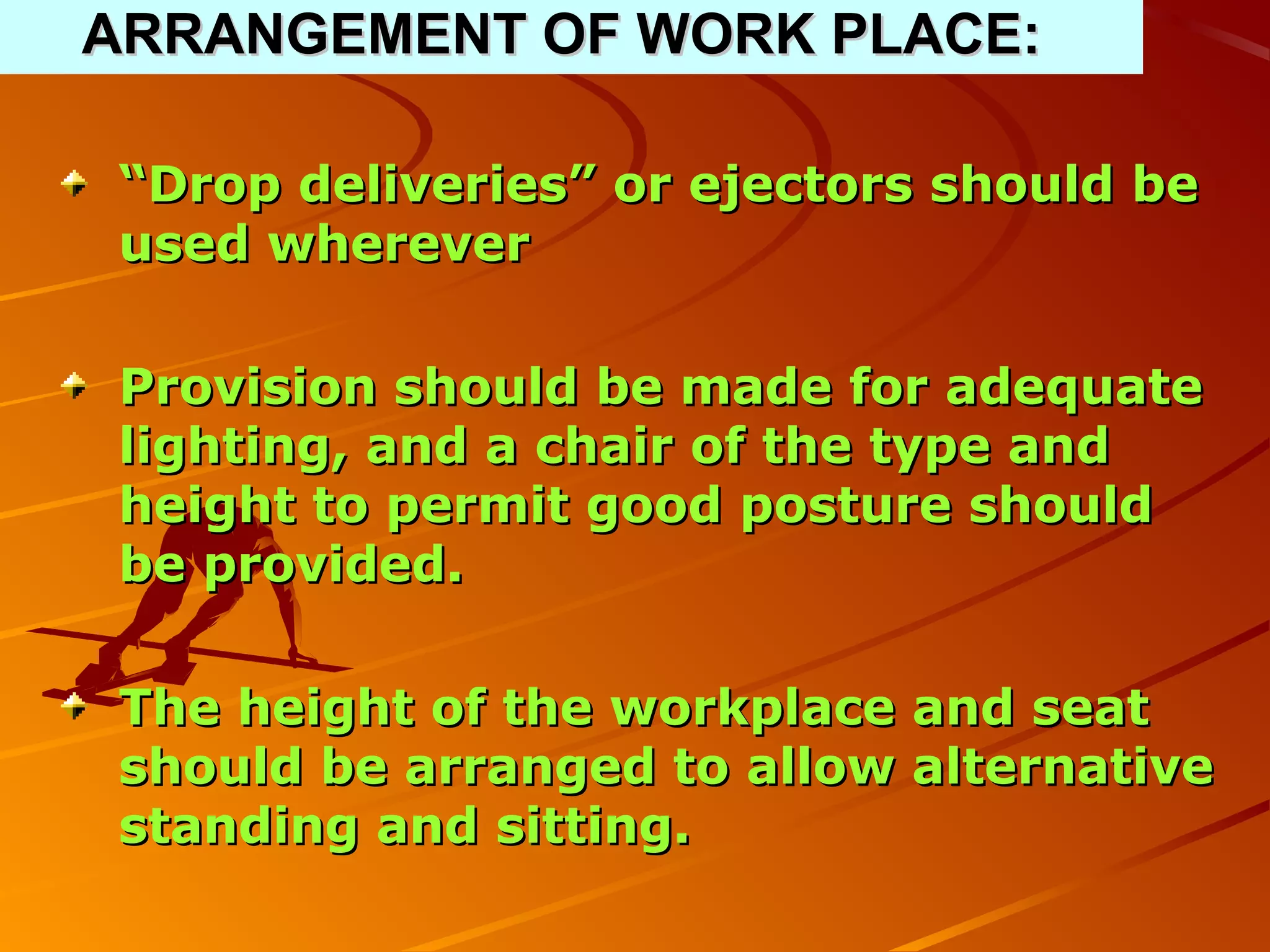 ARRANGEMENT OF WORK PLACE:

“Drop deliveries” or ejectors should be
used wherever

Provision should be made for adequate
lighting, and a chair of the type and
height to permit good posture should
be provided.

The height of the workplace and seat
should be arranged to allow alternative
standing and sitting.
 
