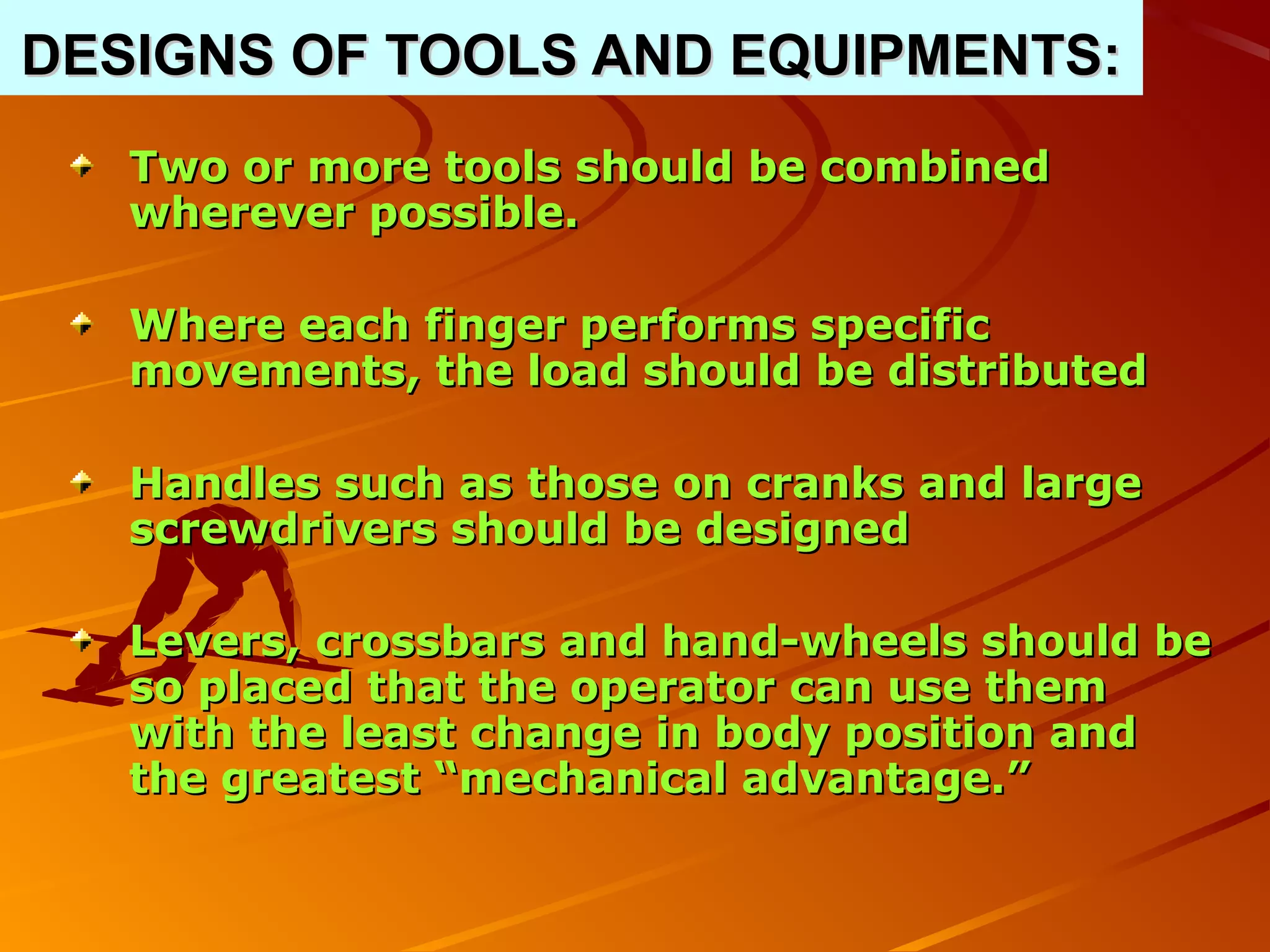 DESIGNS OF TOOLS AND EQUIPMENTS:
   Two or more tools should be combined
   wherever possible.

   Where each finger performs specific
   movements, the load should be distributed

   Handles such as those on cranks and large
   screwdrivers should be designed

   Levers, crossbars and hand-wheels should be
   so placed that the operator can use them
   with the least change in body position and
   the greatest “mechanical advantage.”
 