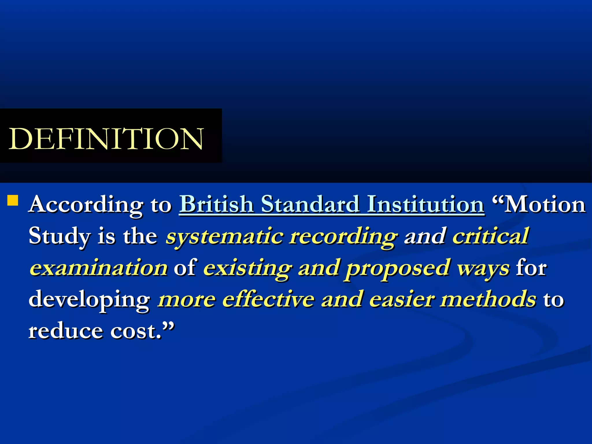DEFINITION
   According to British Standard Institution “Motion
    Study is the systematic recording and critical
    examination of existing and proposed ways for
    developing more effective and easier methods to
    reduce cost.”
 