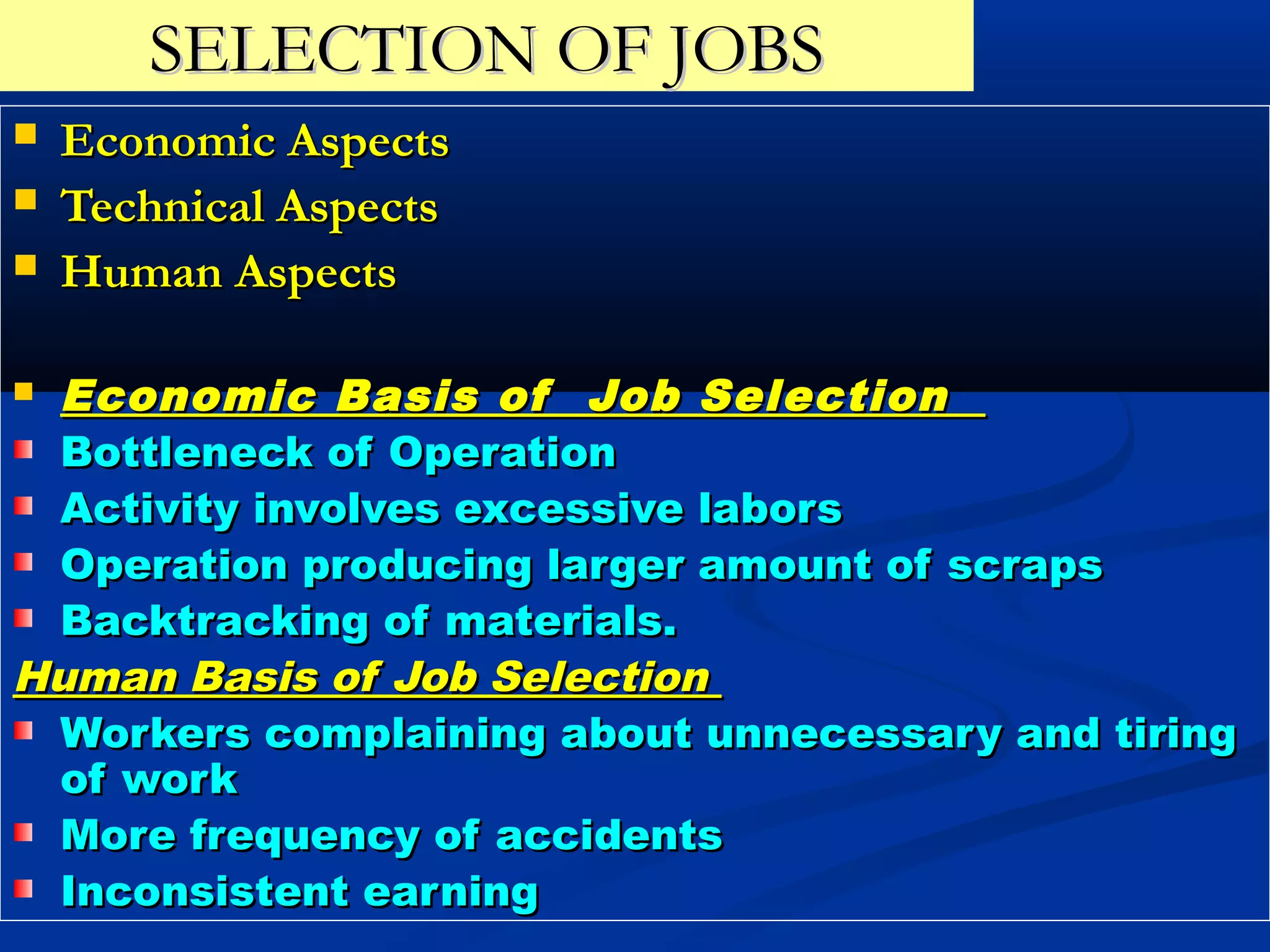 SELECTION OF JOBS
   Economic Aspects
   Technical Aspects
   Human Aspects

Economic Basis of Job Selection
 Bottleneck of Operation
 Activity involves excessive labors
 Operation producing larger amount of scraps
 Backtracking of materials.
Human Basis of Job Selection
 Workers complaining about unnecessary and tiring
 of work
 More frequency of accidents
 Inconsistent earning
 