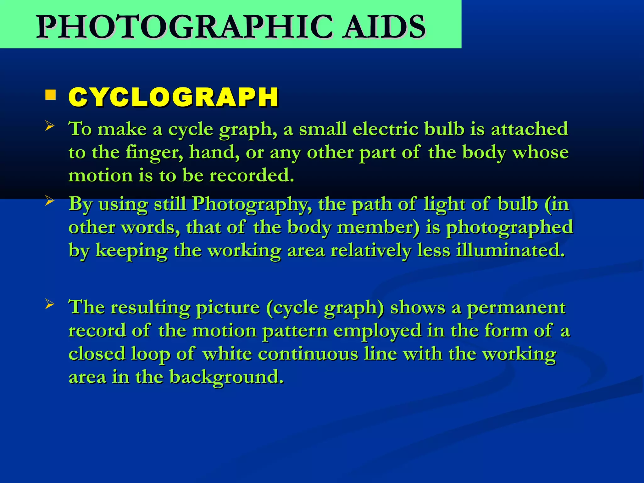 PHOTOGRAPHIC AIDS
   CYCLOGRAPH
   To make a cycle graph, a small electric bulb is attached
    to the finger, hand, or any other part of the body whose
    motion is to be recorded.
   By using still Photography, the path of light of bulb (in
    other words, that of the body member) is photographed
    by keeping the working area relatively less illuminated.

   The resulting picture (cycle graph) shows a permanent
    record of the motion pattern employed in the form of a
    closed loop of white continuous line with the working
    area in the background.
 