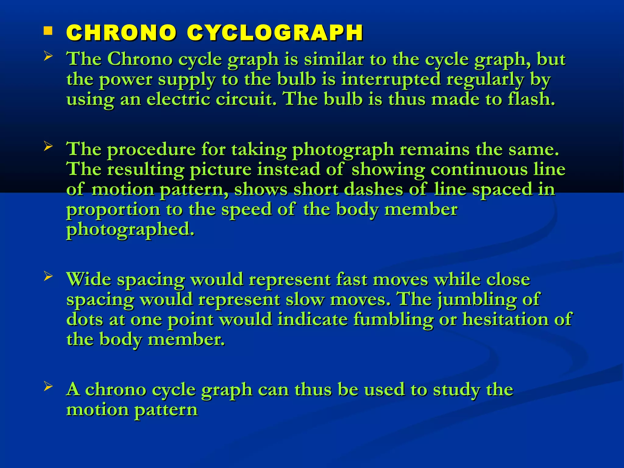    CHRONO CYCLOGRAPH
   The Chrono cycle graph is similar to the cycle graph, but
    the power supply to the bulb is interrupted regularly by
    using an electric circuit. The bulb is thus made to flash.

   The procedure for taking photograph remains the same.
    The resulting picture instead of showing continuous line
    of motion pattern, shows short dashes of line spaced in
    proportion to the speed of the body member
    photographed.

   Wide spacing would represent fast moves while close
    spacing would represent slow moves. The jumbling of
    dots at one point would indicate fumbling or hesitation of
    the body member.

   A chrono cycle graph can thus be used to study the
    motion pattern
 