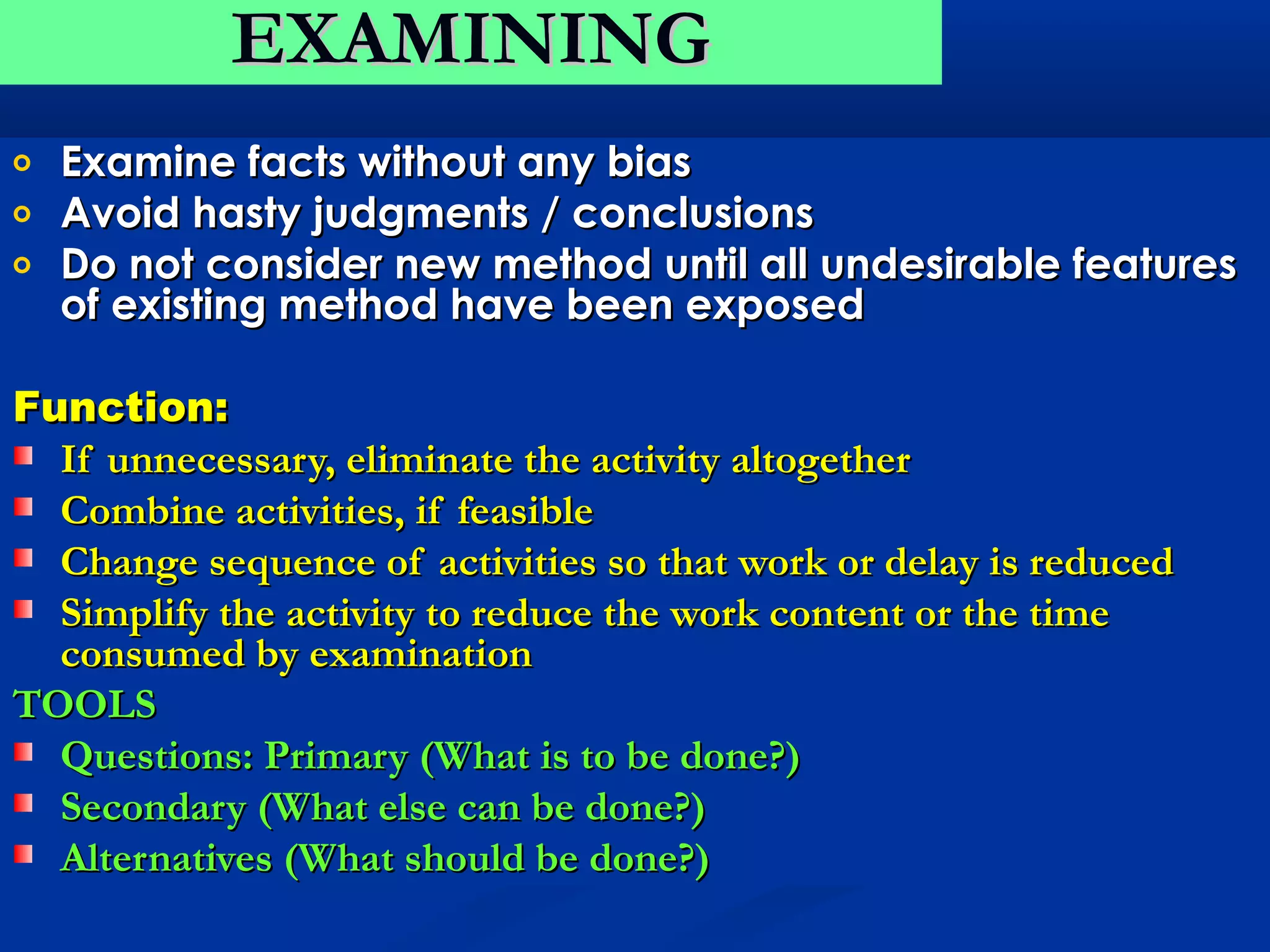 EXAMINING
o   Examine facts without any bias
o   Avoid hasty judgments / conclusions
o   Do not consider new method until all undesirable features
    of existing method have been exposed

Function:
  If unnecessary, eliminate the activity altogether
  Combine activities, if feasible
  Change sequence of activities so that work or delay is reduced
  Simplify the activity to reduce the work content or the time
  consumed by examination
TOOLS
  Questions: Primary (What is to be done?)
  Secondary (What else can be done?)
  Alternatives (What should be done?)
 