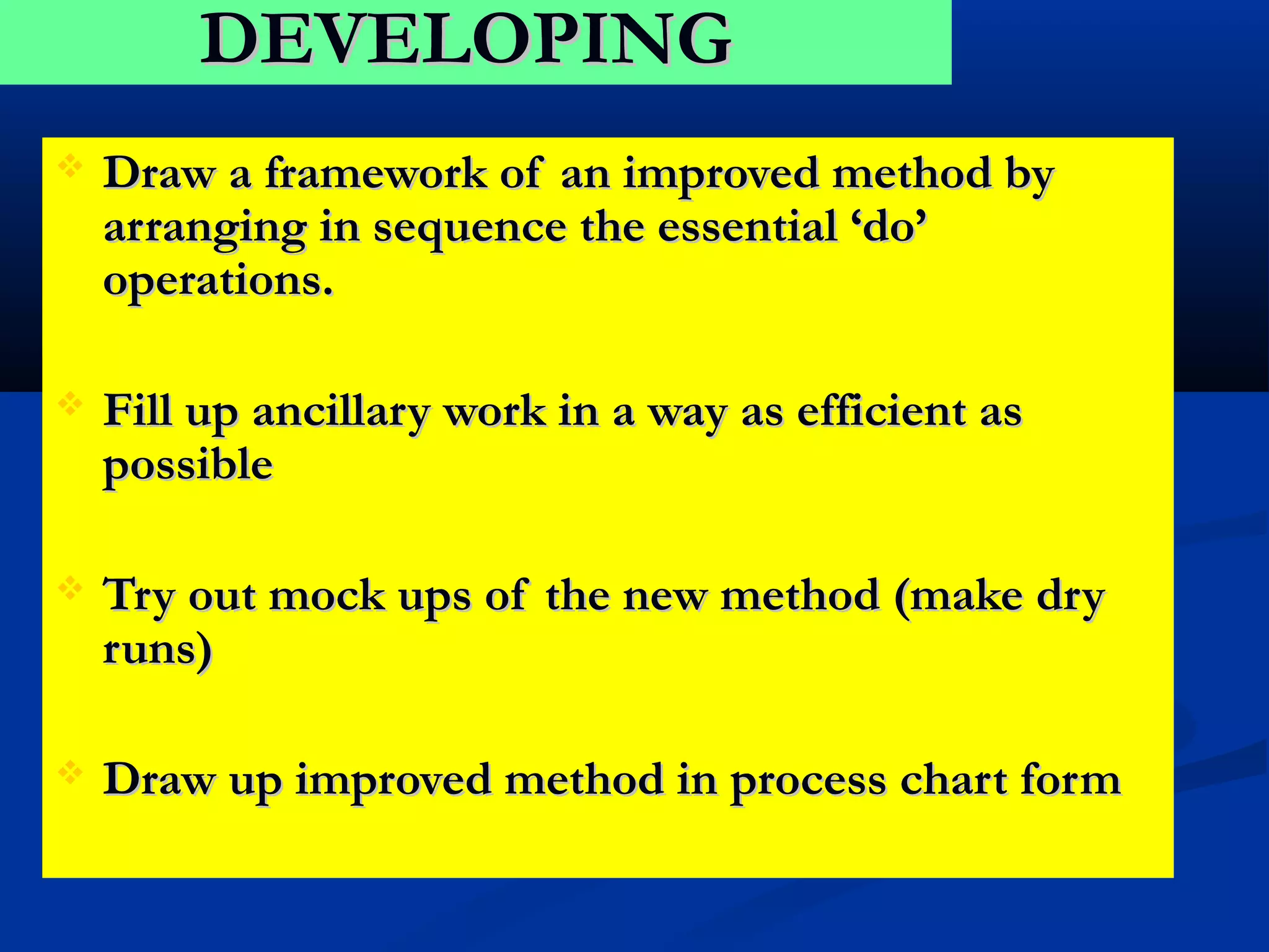 DEVELOPING
   Draw a framework of an improved method by
    arranging in sequence the essential ‘do’
    operations.

   Fill up ancillary work in a way as efficient as
    possible

   Try out mock ups of the new method (make dry
    runs)

   Draw up improved method in process chart form
 