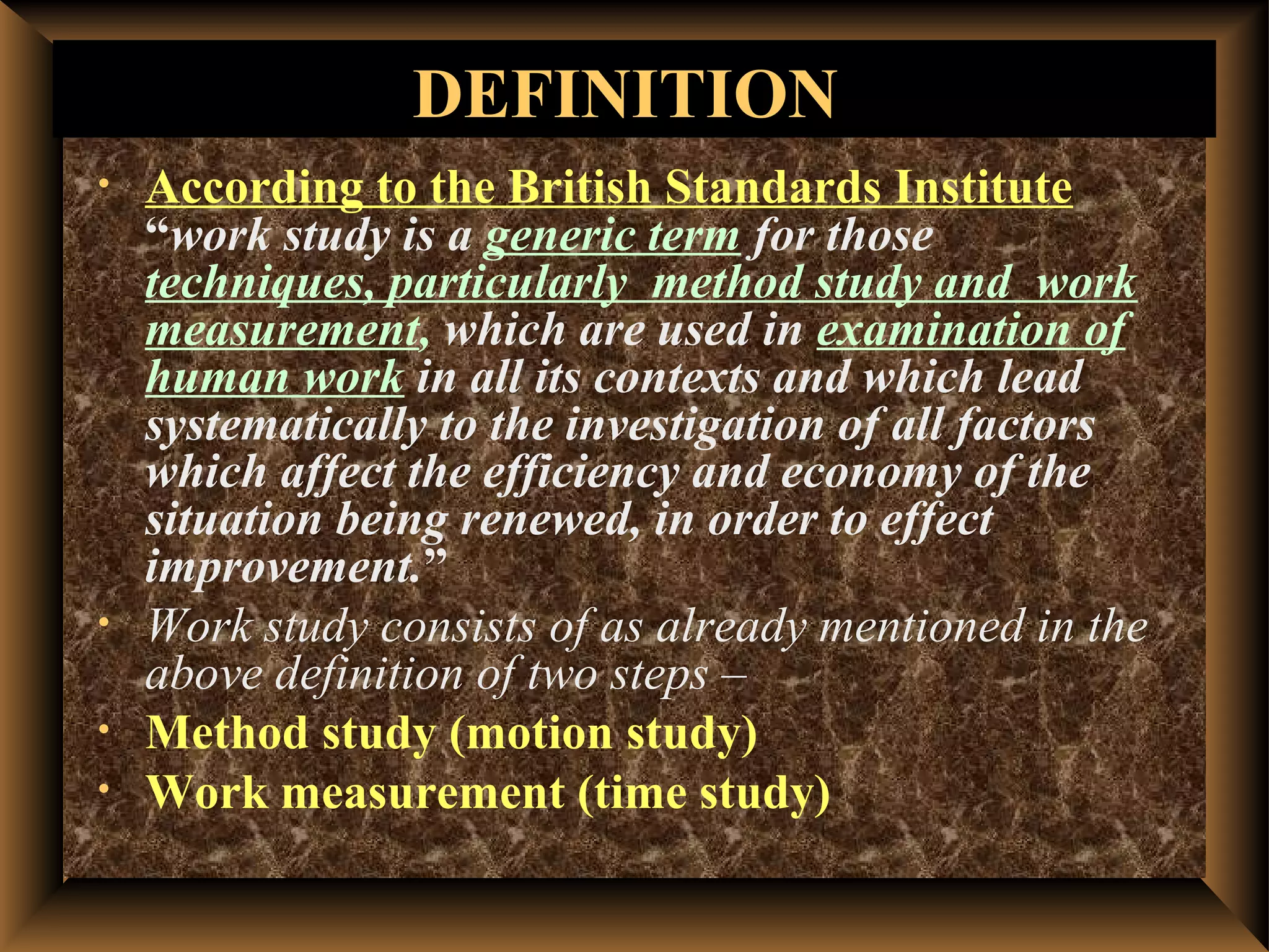 DEFINITION
•   According to the British Standards Institute
    “work study is a generic term for those
    techniques, particularly method study and work
    measurement, which are used in examination of
    human work in all its contexts and which lead
    systematically to the investigation of all factors
    which affect the efficiency and economy of the
    situation being renewed, in order to effect
    improvement.”
•   Work study consists of as already mentioned in the
    above definition of two steps –
•   Method study (motion study)
•   Work measurement (time study)
 