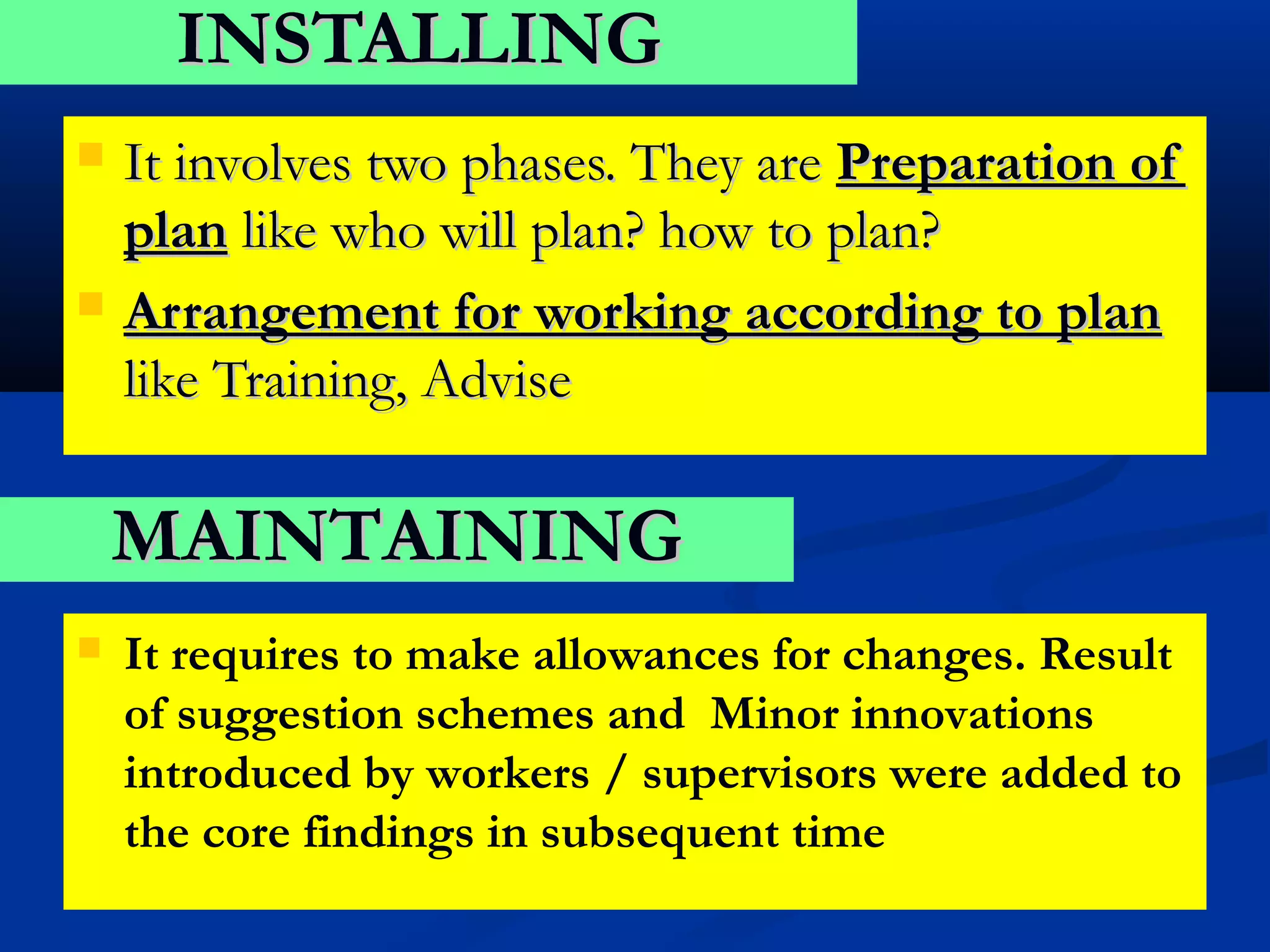 INSTALLING
   It involves two phases. They are Preparation of
    plan like who will plan? how to plan?
   Arrangement for working according to plan
    like Training, Advise

    MAINTAINING
   It requires to make allowances for changes. Result
    of suggestion schemes and Minor innovations
    introduced by workers / supervisors were added to
    the core findings in subsequent time
 