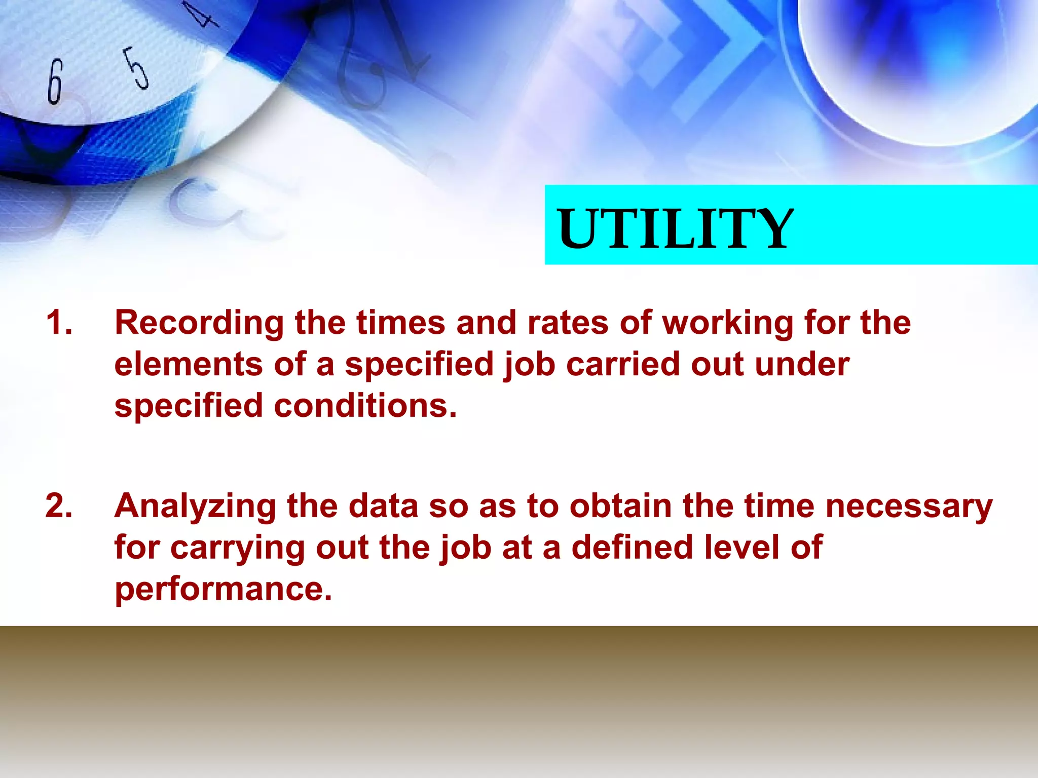 UTILITY
1.   Recording the times and rates of working for the
     elements of a specified job carried out under
     specified conditions.

2.   Analyzing the data so as to obtain the time necessary
     for carrying out the job at a defined level of
     performance.
 
