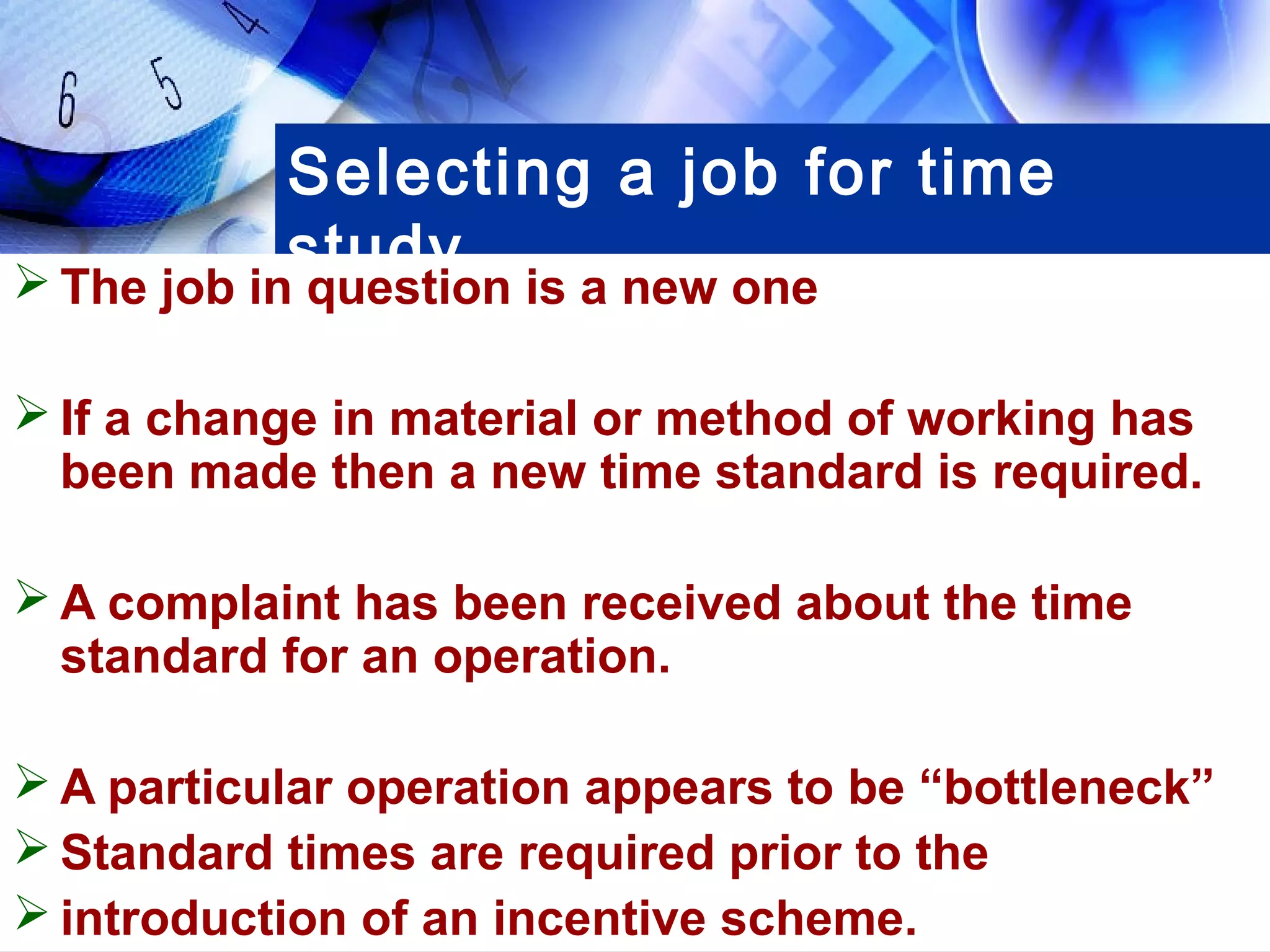 Selecting a job for time
           study
 The job in question is a new one

 If a change in material or method of working has
  been made then a new time standard is required.

 A complaint has been received about the time
  standard for an operation.

 A particular operation appears to be “bottleneck”
 Standard times are required prior to the
 introduction of an incentive scheme.
 