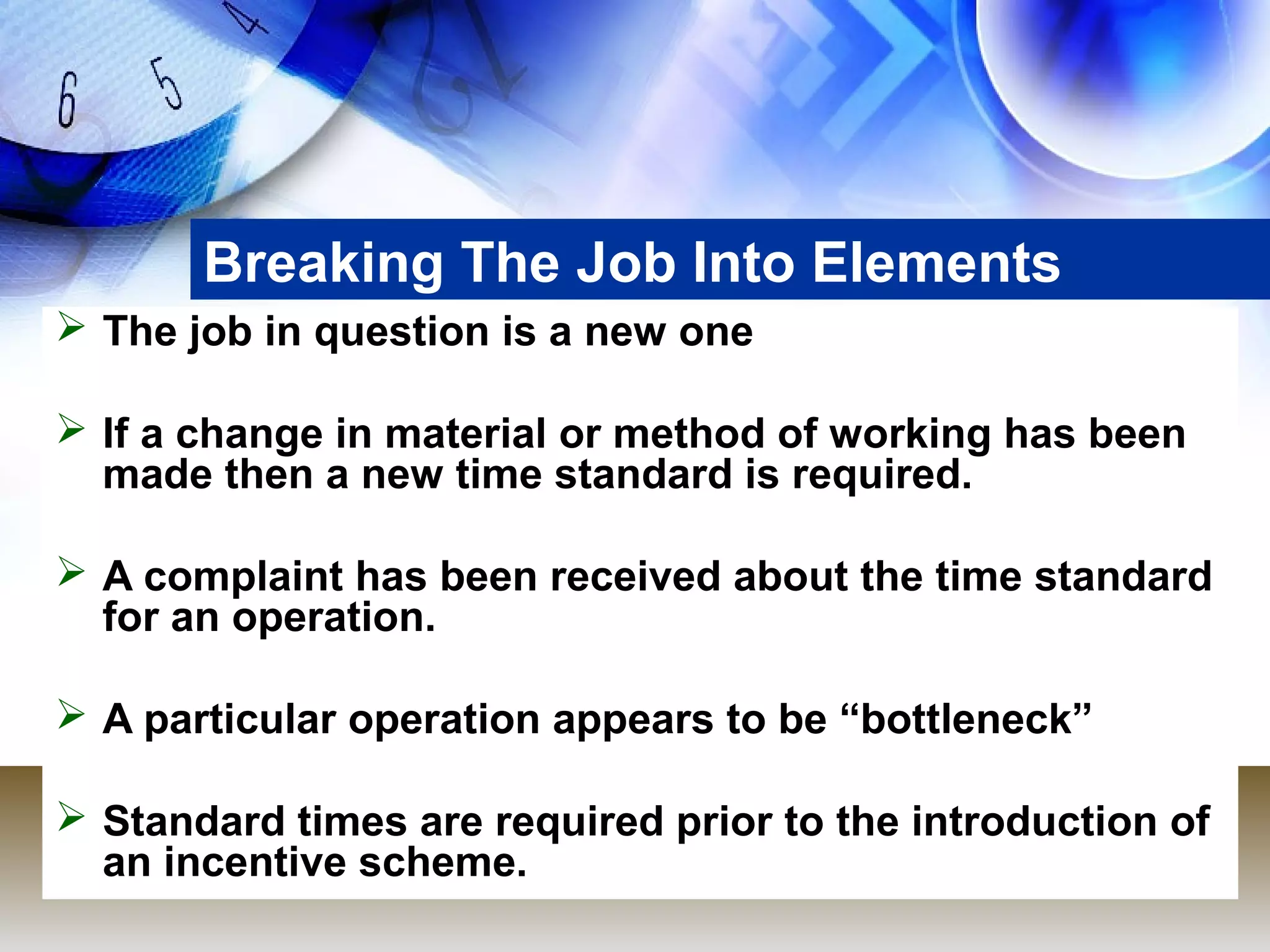 Breaking The Job Into Elements
 The job in question is a new one

 If a change in material or method of working has been
  made then a new time standard is required.

 A complaint has been received about the time standard
  for an operation.

 A particular operation appears to be “bottleneck”

 Standard times are required prior to the introduction of
  an incentive scheme.
 