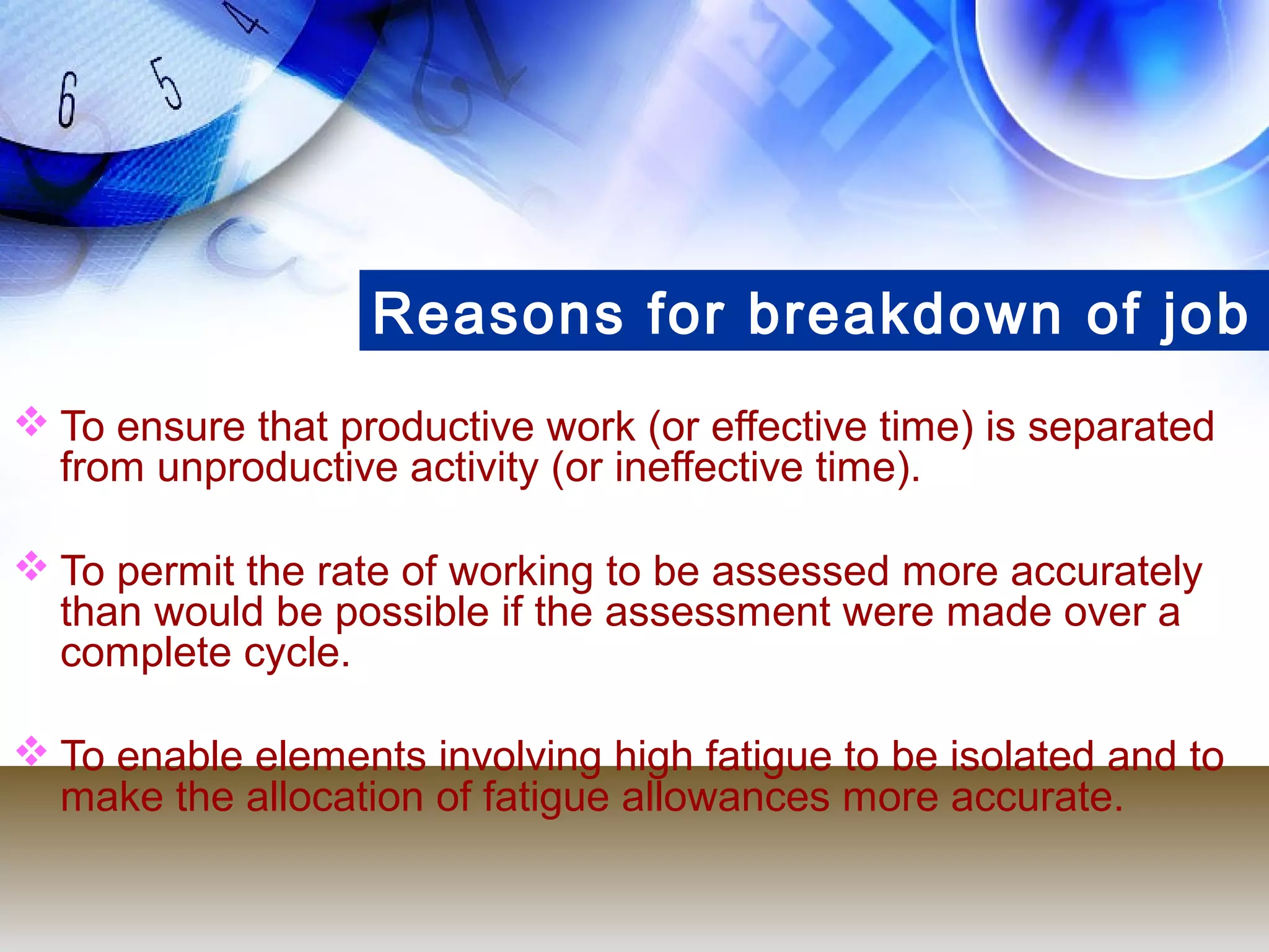 Reasons for breakdown of job
 To ensure that productive work (or effective time) is separated
  from unproductive activity (or ineffective time).

 To permit the rate of working to be assessed more accurately
  than would be possible if the assessment were made over a
  complete cycle.

 To enable elements involving high fatigue to be isolated and to
  make the allocation of fatigue allowances more accurate.
 
