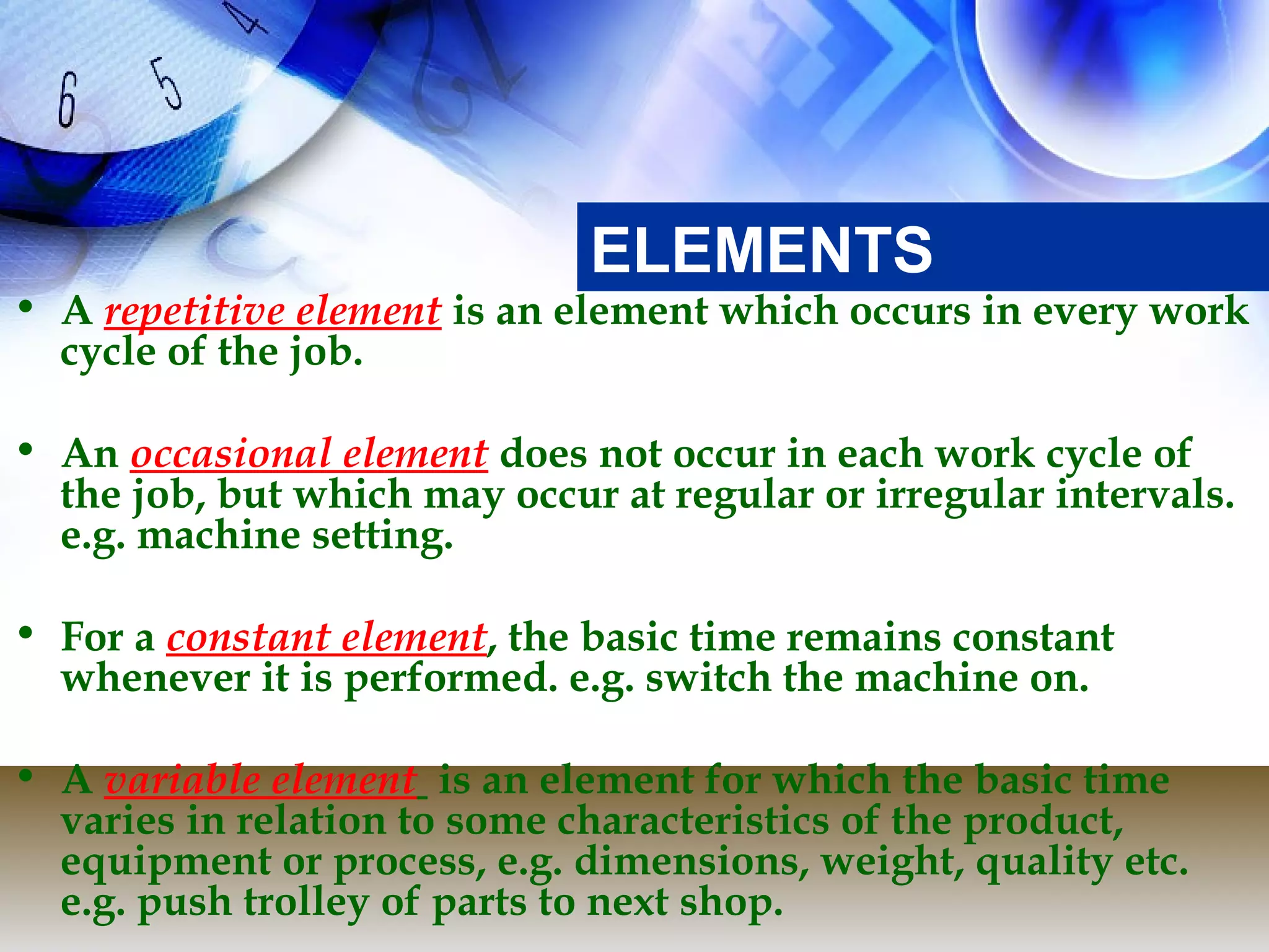 ELEMENTS
• A repetitive element is an element which occurs in every work
  cycle of the job.

• An occasional element does not occur in each work cycle of
  the job, but which may occur at regular or irregular intervals.
  e.g. machine setting.

• For a constant element, the basic time remains constant
  whenever it is performed. e.g. switch the machine on.

• A variable element is an element for which the basic time
  varies in relation to some characteristics of the product,
  equipment or process, e.g. dimensions, weight, quality etc.
  e.g. push trolley of parts to next shop.
 