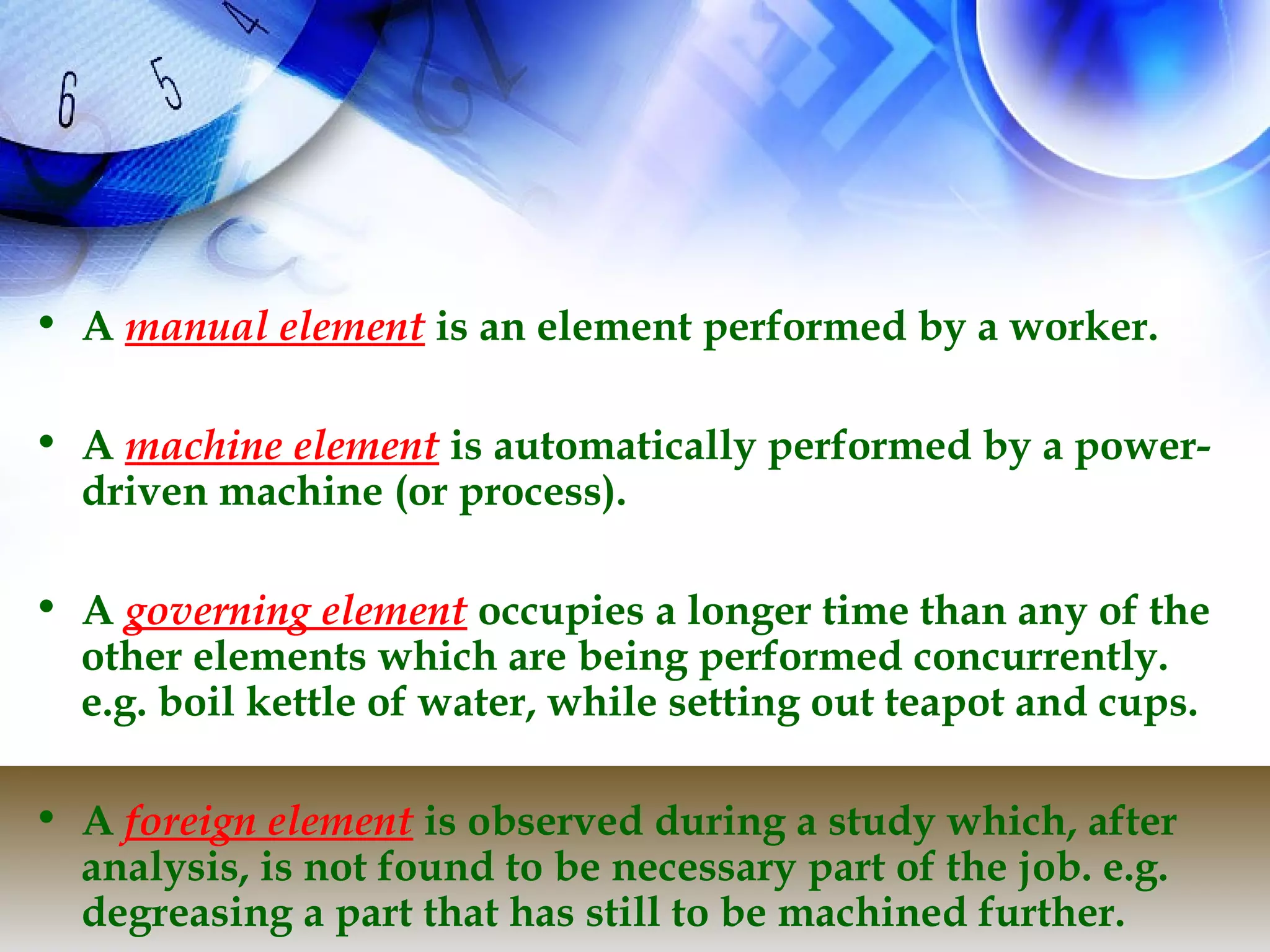 • A manual element is an element performed by a worker.

• A machine element is automatically performed by a power-
  driven machine (or process).

• A governing element occupies a longer time than any of the
  other elements which are being performed concurrently.
  e.g. boil kettle of water, while setting out teapot and cups.

• A foreign element is observed during a study which, after
  analysis, is not found to be necessary part of the job. e.g.
  degreasing a part that has still to be machined further.
 