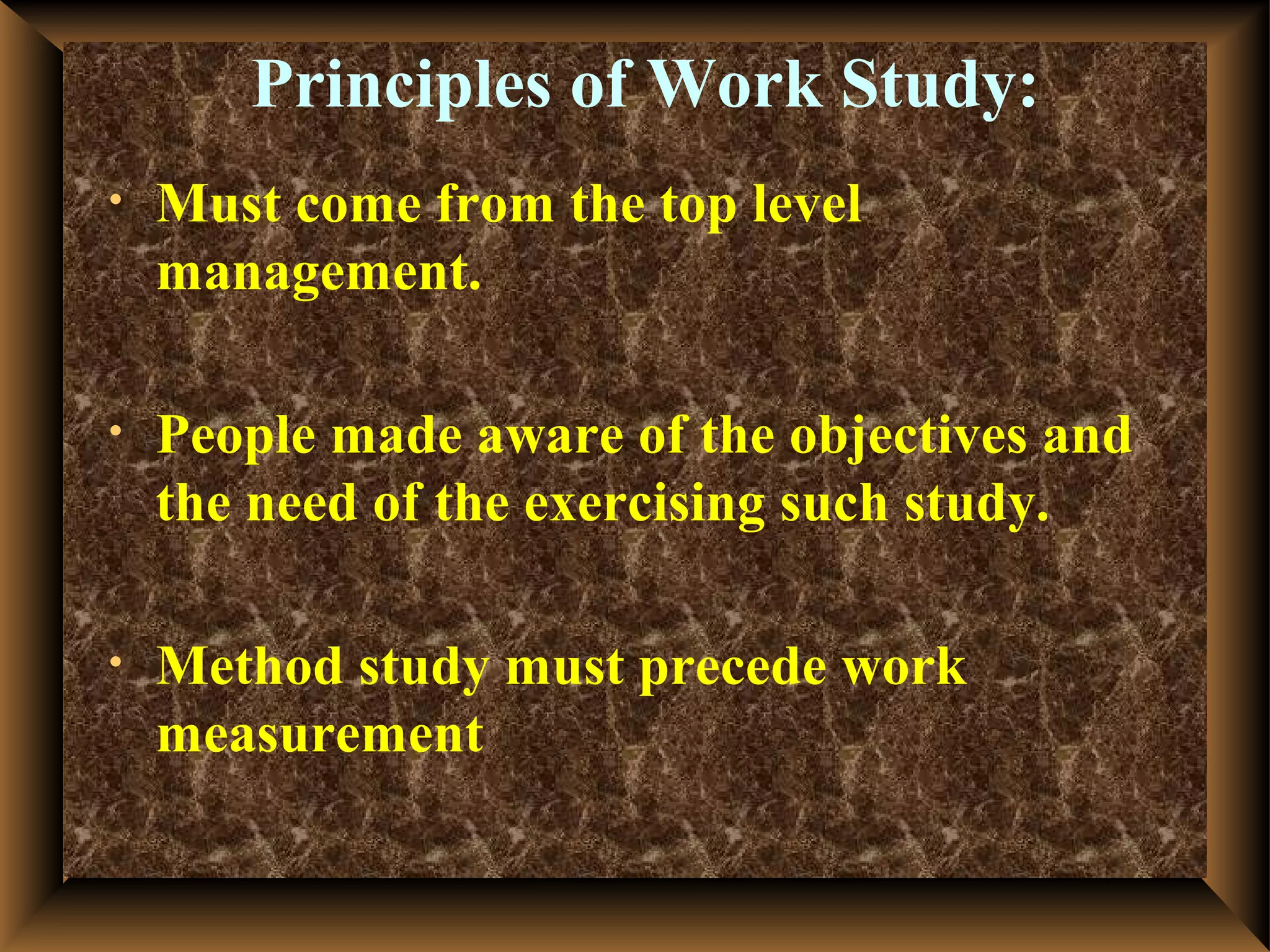 Principles of Work Study:
•   Must come from the top level
    management.

•   People made aware of the objectives and
    the need of the exercising such study.

•   Method study must precede work
    measurement
 