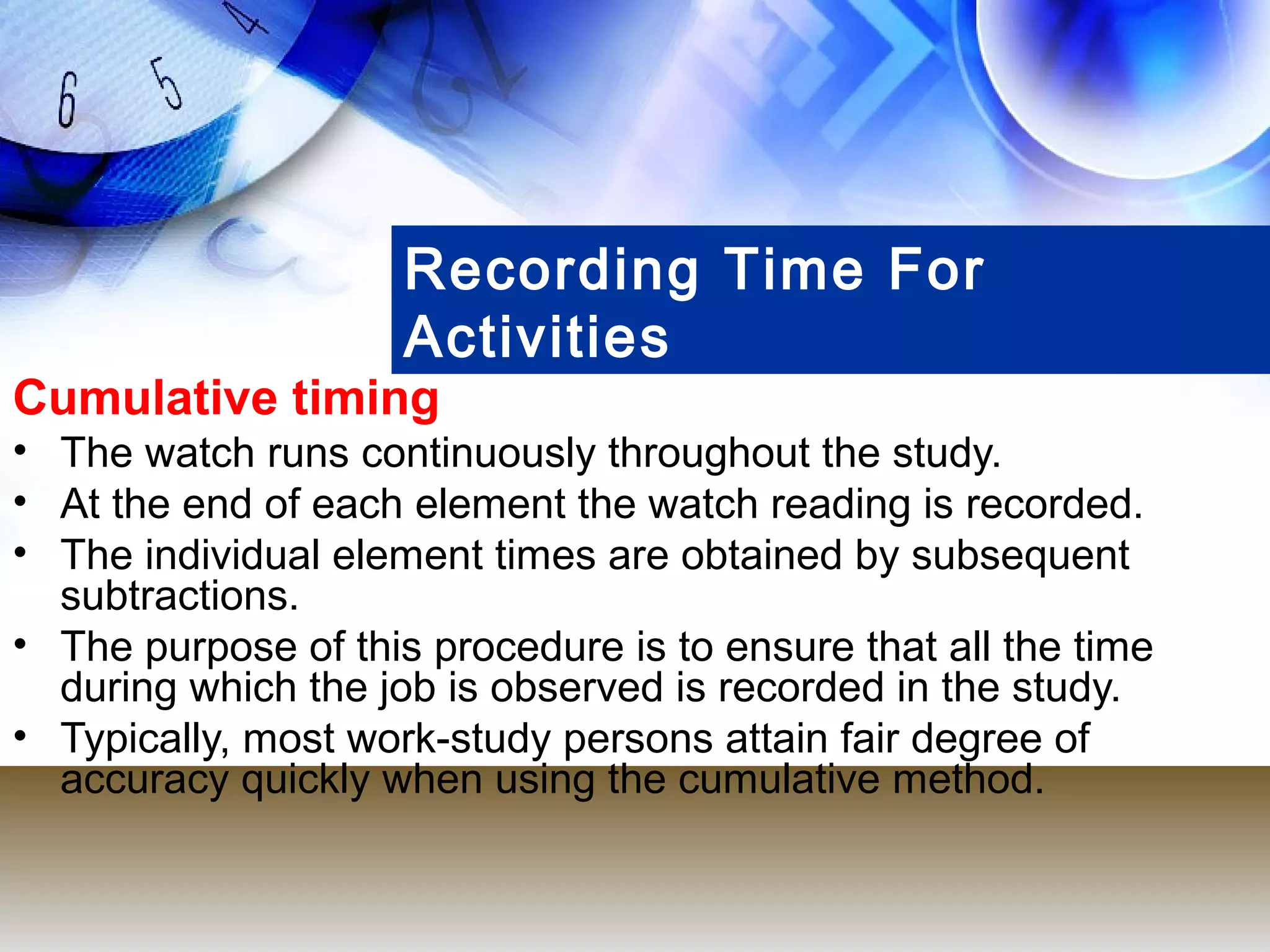 Recording Time For
                     Activities
Cumulative timing
• The watch runs continuously throughout the study.
• At the end of each element the watch reading is recorded.
• The individual element times are obtained by subsequent
  subtractions.
• The purpose of this procedure is to ensure that all the time
  during which the job is observed is recorded in the study.
• Typically, most work-study persons attain fair degree of
  accuracy quickly when using the cumulative method.
 
