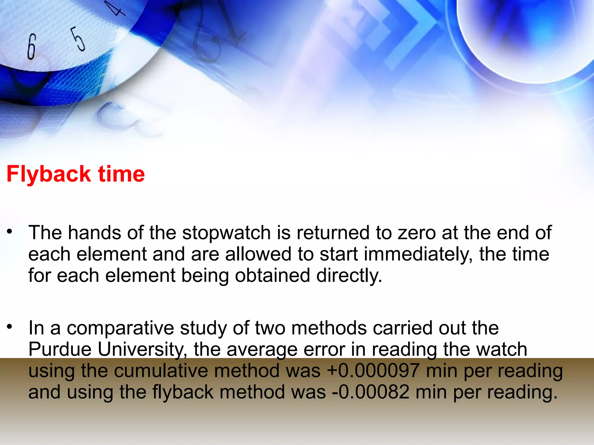 Flyback time

• The hands of the stopwatch is returned to zero at the end of
  each element and are allowed to start immediately, the time
  for each element being obtained directly.

• In a comparative study of two methods carried out the
  Purdue University, the average error in reading the watch
  using the cumulative method was +0.000097 min per reading
  and using the flyback method was -0.00082 min per reading.
 