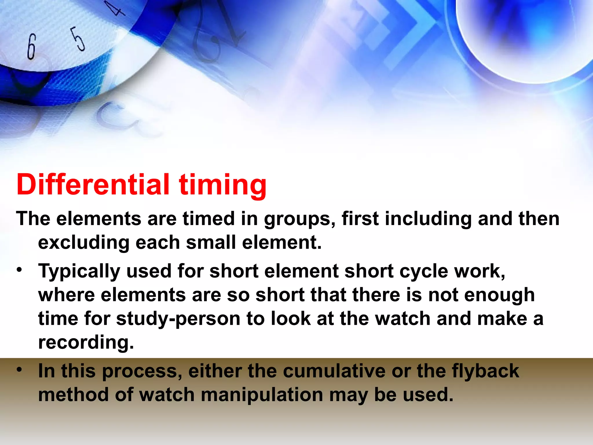 Differential timing
The elements are timed in groups, first including and then
  excluding each small element.
• Typically used for short element short cycle work,
  where elements are so short that there is not enough
  time for study-person to look at the watch and make a
  recording.
• In this process, either the cumulative or the flyback
  method of watch manipulation may be used.
 