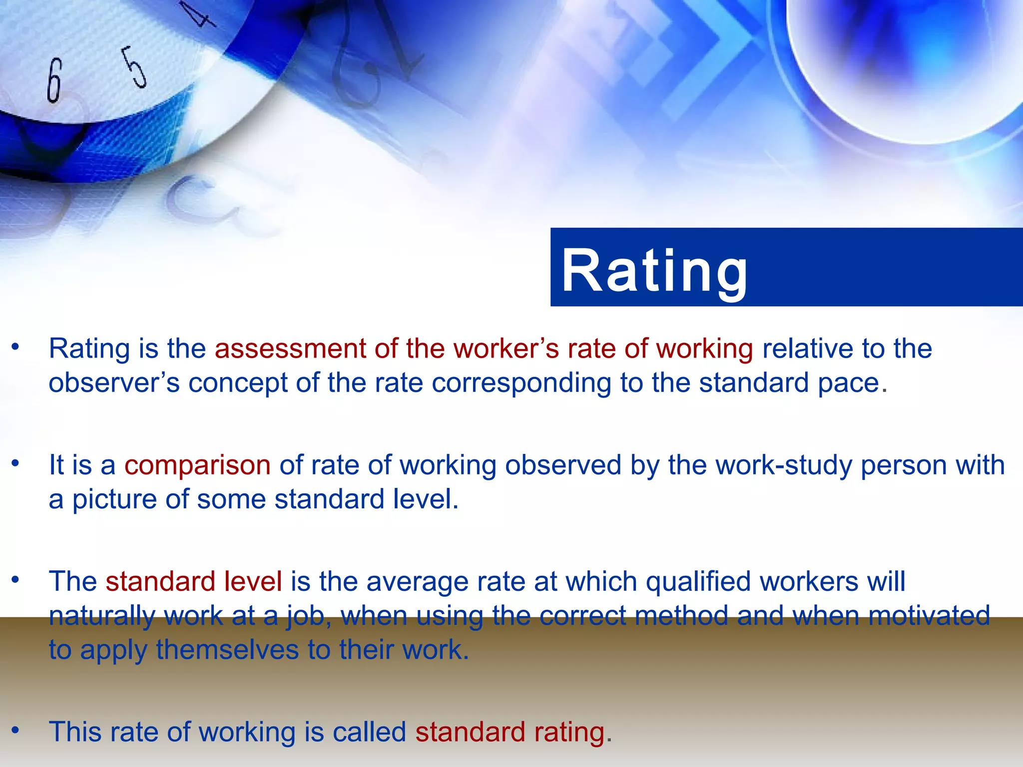 Rating
•   Rating is the assessment of the worker’s rate of working relative to the
    observer’s concept of the rate corresponding to the standard pace.

•   It is a comparison of rate of working observed by the work-study person with
    a picture of some standard level.

•   The standard level is the average rate at which qualified workers will
    naturally work at a job, when using the correct method and when motivated
    to apply themselves to their work.

•   This rate of working is called standard rating.
 