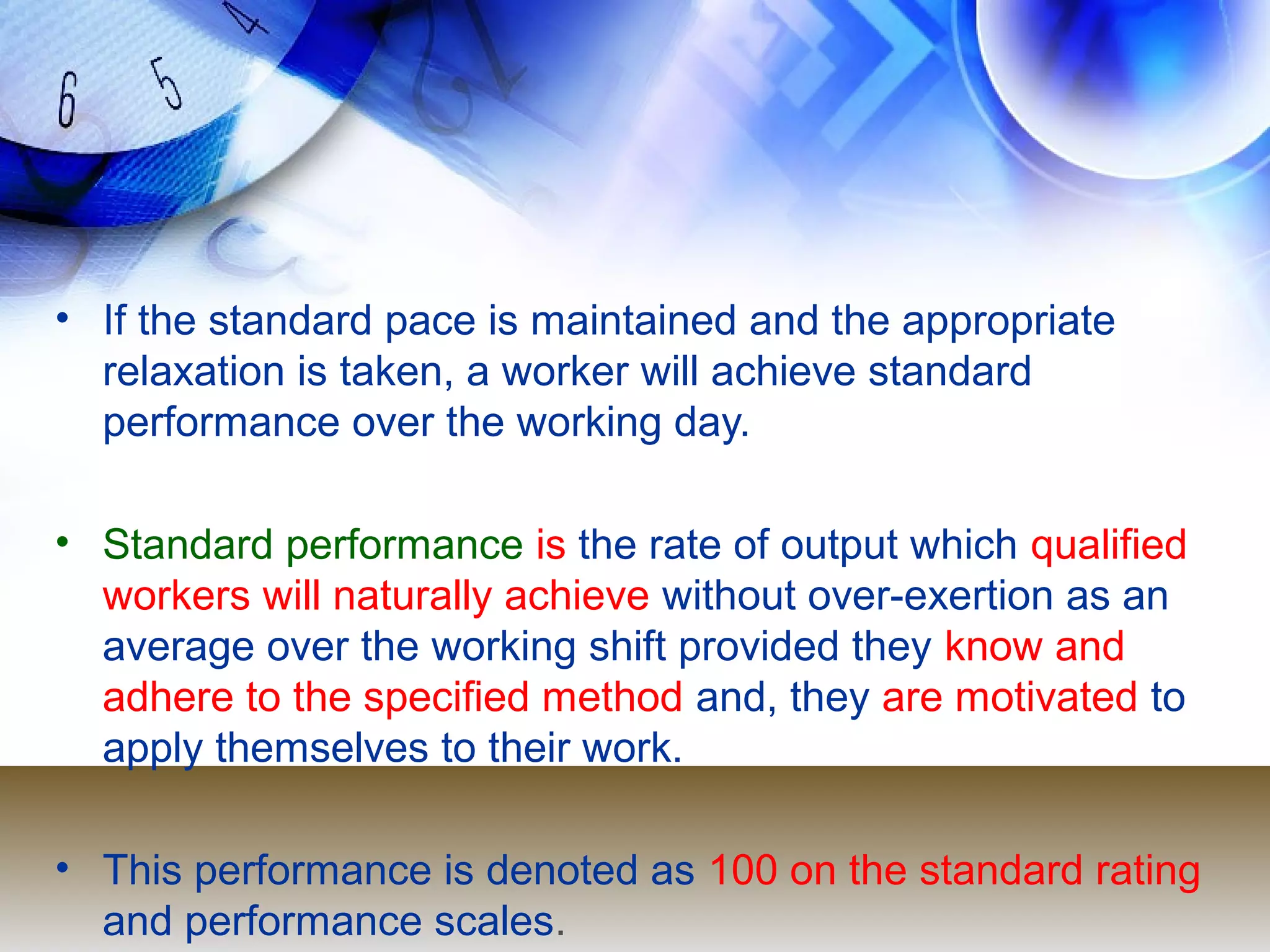 • If the standard pace is maintained and the appropriate
  relaxation is taken, a worker will achieve standard
  performance over the working day.

• Standard performance is the rate of output which qualified
  workers will naturally achieve without over-exertion as an
  average over the working shift provided they know and
  adhere to the specified method and, they are motivated to
  apply themselves to their work.

• This performance is denoted as 100 on the standard rating
  and performance scales.
 
