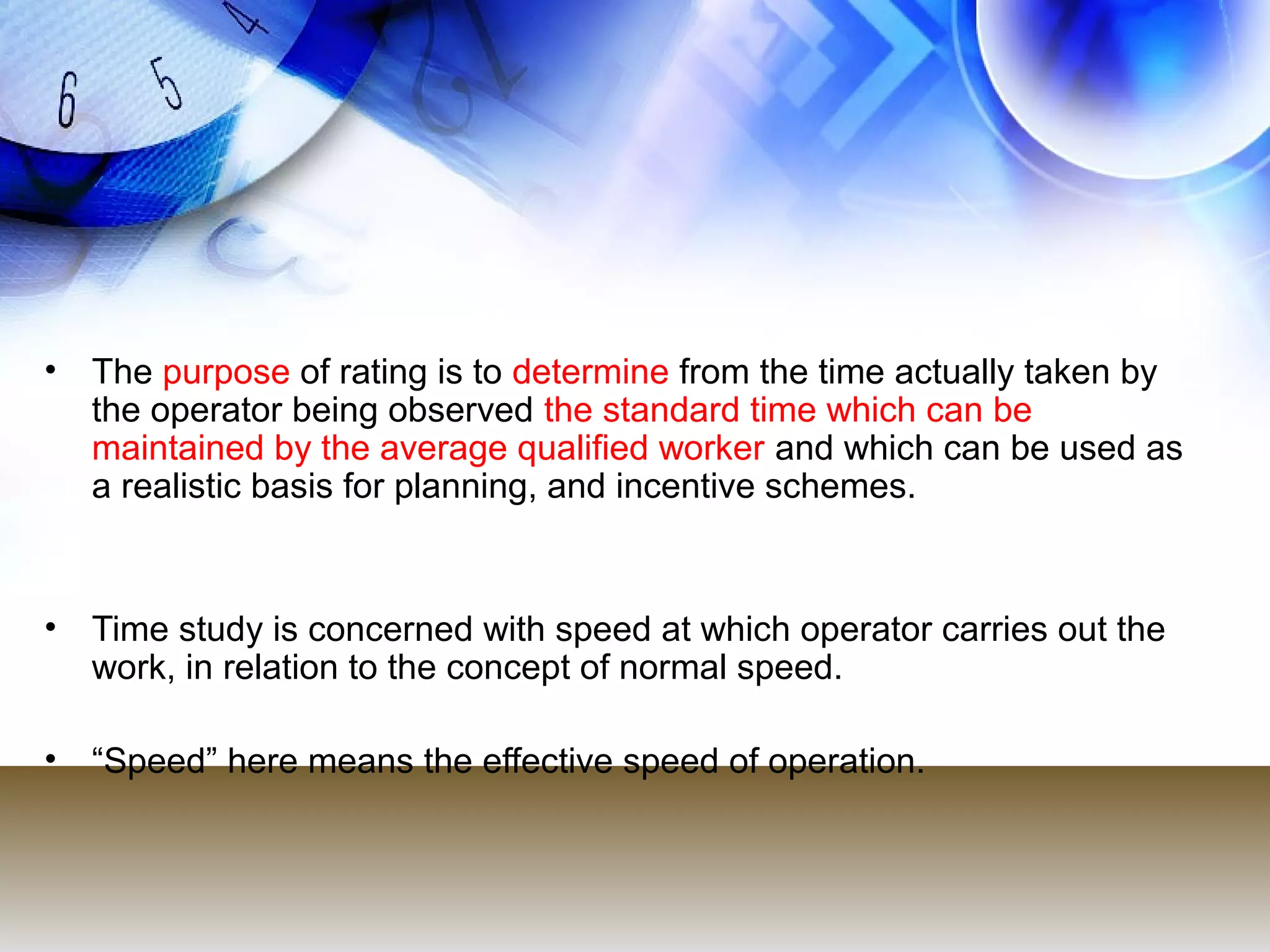 • The purpose of rating is to determine from the time actually taken by
  the operator being observed the standard time which can be
  maintained by the average qualified worker and which can be used as
  a realistic basis for planning, and incentive schemes.



• Time study is concerned with speed at which operator carries out the
  work, in relation to the concept of normal speed.

• “Speed” here means the effective speed of operation.
 